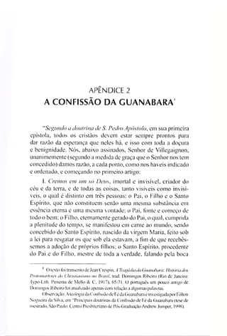APÊNDICE 2
A CONFISSÃO DA GUANABARA'
“Segundo a doutrina de S. Pedro Apóstolo* em sua primeira
epístola, todos os cristãos devem estar sempre prontos para
dar razão da esperança que neles há, e isso com toda a doçura
e benignidade. Nós, abaixo assinados, Senhor de Villegaignon,
unanimemente (segundo a medida de graça que o Senhor nos tem
concedido) damos razão, a cada ponto, como nos haveis indicado
e ordenado, e começando no primeiro artigo:
I. Cremos em um só Deus, imortal e invisível, criador do
céu e da terra, e de todas as coisas, tanto visíveis como invisí­
veis. o qual é distinto em três pessoas: o Pai, o Filho e o Santo
Espírito, que não constituem senão uma mesma substância em
essência eterna e uma mesma vontade; o Pai, fonte e começo de
todo o bem; o Filho, eternamente gerado do Pai, o qual, cumprida
a plenitude do tempo, se manifestou em carne ao mundo, sendo
concebido do Santo Espírito, nascido da virgem Maria, feito sob
a lei para resgatar os que sob ela estavam, a fim de que recebés­
semos a adoção de próprios filhos; o Santo Espírito, procedente
do Pai e do Filho, mestre de toda a verdade, falando pela boca
1 O texto foi transcrito de Jean Crespin. A Tragédiada Guanabara: História dos
Pmtornartyres do Christianismo no Brasil. trad. Domingos Ribeiro (Rio de Janeiro:
Typo-Lith. Pimenta de Mello & C, 1c) 17). 65-71. O português um pouco antigo de
Domingos Ribeiro foi atualizado apenas com relação a algumas palavras.
()bserv ação: A teologia da Confissão de Fé da Guanabara é investigada por Fôlton
Nogueira da Silva, em “Principais doutrinas da Confissão de Fé da Guanabara (tese de
mestrado, São Paulo: Centro Presbiteriano de Pós-Graduação Andrew Jumper, 1998).
 