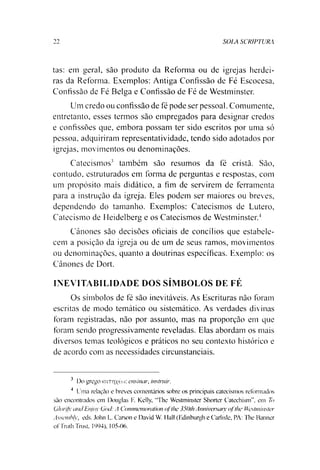 SOIA SCRIPTURA11
tas: em geral, sào produto da Reforma ou de igrejas herdei­
ras da Reforma. Exemplos: Antiga Confissão de Fé Escocesa,
Confissão de Fé Belga e Confissão de Fé de Westminster.
Um credo ou confissão de fé pode ser pessoal. Comumente,
entretanto, esses termos são empregados para designar credos
e confissões que, embora possam ter sido escritos por uma só
pessoa, adquiriram representatividade, tendo sido adotados por
igrejas, movimentos ou denominações.
Catecismos3 também são resumos da fé cristã. São,
contudo, estruturados em forma de perguntas e respostas, com
um propósito mais didático, a fim de servirem de ferramenta
para a instrução da igreja. Eles podem ser maiores ou breves,
dependendo do tamanho. Exemplos: Catecismos de Lutero,
Catecismo de Heidelberg e os Catecismos de Westminster.4
Cânones são decisões oficiais de concílios que estabele­
cem a posição da igreja ou de um de seus ramos, movimentos
ou denominações, quanto a doutrinas específicas. Exemplo: os
Cânones de Dort.
INEVITABILIDADE DOS SÍMBOLOS DE FÉ
Os símbolos de fé são inevitáveis. As Escrituras não foram
escritas de modo temático ou sistemático. As verdades divinas
foram registradas, não por assunto, mas na proporção em que
foram sendo progressivamente reveladas. Elas abordam os mais
diversos temas teológicos e práticos no seu contexto histórico e
de acordo com as necessidades circunstanciais.
3 I3o grego Kxnrixéo): ensinar, instruir.
4 Uma relação e breves comentários sobre os principais catecismos reformados
são encontrados em Douglas F. Kelly, "l he Westminster Shortcr Catechism”, em To
Glorifx and Enjoy God: A Commemoration ofthe 350th Anniversary qfthe Westminster
Assembly, eds. John L. Carson e David W. 1lall (Edinburgh e Carlisle, PA: The Banner
ofTruth Trust, 1994), 105-06.
 