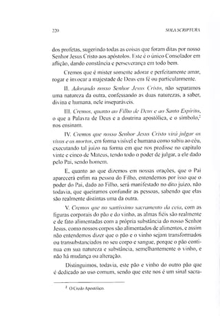 220 SOLA SCRIPTURA
dos profetas, sugerindo todas as coisas que foram ditas por nosso
Senhor Jesus Cristo aos apóstolos. Este é o único Consolador em
aflição, dando constância e perseverança em todo bem.
Cremos que é mister somente adorar e perfeitamente amar,
rogar e invocar a majestade de Deus em fé ou particularmente.
II. Adorando nosso Senhor Jesus Cristo, não separamos
uma natureza da outra, confessando as duas naturezas, a saber,
divina e humana, nele inseparáveis.
III. Cremos, quanto ao Filho de Deus e ao Santo Espírito,
o que a Palavra de Deus e a doutrina apostólica, e o símbolo,2
nos ensinam.
IV. Cremos que nosso Senhor Jesus Cristo virá julgar os
vivos e os mortos, em forma visível e humana como subiu ao céu,
executando tal juízo na forma em que nos predisse no capítulo
vinte e cinco de Mateus, tendo todo o poder de julgar, a ele dado
pelo Pai, sendo homem.
E, quanto ao que dizemos em nossas orações, que o Pai
aparecerá enfim na pessoa do Filho, entendemos por isso que o
poder do Pai, dado ao Filho, será manifestado no dito juízo, não
todavia, que queiramos confundir as pessoas, sabendo que elas
são realmente distintas uma da outra.
V. Cremos que no santíssimo sacramento da ceia, com as
figuras corporais do pão e do vinho, as almas fiéis são realmente
e de fato alimentadas com a própria substância do nosso Senhor
Jesus, como nossos corpos são alimentados de alimentos, e assim
não entendemos dizer que o pão e o vinho sejam transformados
ou transubstanciados no seu corpo e sangue, porque o pão conti­
nua em sua natureza e substância, semelhantemente o vinho, e
não há mudança ou alteração.
Distinguimos, todavia, este pão e vinho do outro pão que
é dedicado ao uso comum, sendo que este nos é um sinal sacra­
2 O Credo Apostólico.
 