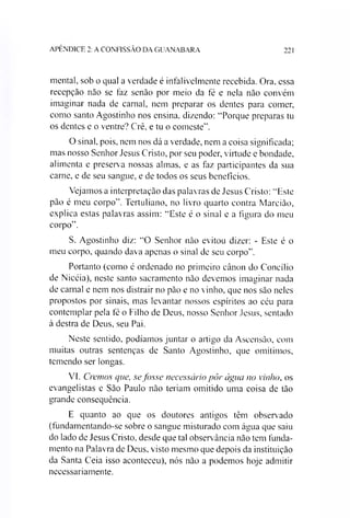 APENDICE 2: A CONFISSÃO DA GUANABARA 221
mental, sob o qual a verdade é infalivelmente recebida. Ora, essa
recepção não se faz senão por meio da fé e nela não convém
imaginar nada de carnal, nem preparar os dentes para comer,
como santo Agostinho nos ensina, dizendo: “Porque preparas tu
os dentes e o ventre? Crê, e tu o comeste”.
O sinal, pois, nem nos dá a verdade, nem a coisa significada;
mas nosso Senhor Jesus Cristo, por seu poder, virtude e bondade,
alimenta e preserva nossas almas, e as faz participantes da sua
carne, e de seu sangue, e de todos os seus benefícios.
Vejamos a interpretação das palavras de Jesus Cristo: “Este
pão é meu corpo”. Tertuliano, no livro quarto contra Marcião,
explica estas palavras assim: “Este é o sinal e a figura do meu
corpo”.
S. Agostinho diz: “O Senhor não evitou dizer: - Este é o
meu corpo, quando dava apenas o sinal de seu corpo”.
Portanto (como é ordenado no primeiro cânon do Concilio
de Nicéia), neste santo sacramento não devemos imaginar nada
de carnal e nem nos distrair no pão e no vinho, que nos são neles
propostos por sinais, mas levantar nossos espíritos ao céu para
contemplar pela fé o Filho de Deus, nosso Senhor Jesus, sentado
à destra de Deus, seu Pai.
Neste sentido, podíamos juntar o artigo da Ascensão, com
muitas outras sentenças de Santo Agostinho, que omitimos,
temendo ser longas.
VI. Cremos que, sefosse necessário pôr água no vinho, os
evangelistas e São Paulo não teriam omitido uma coisa de tão
grande consequência.
E quanto ao que os doutores antigos têm observado
(fundamentando-se sobre o sangue misturado com água que saiu
do lado de Jesus Cristo, desde que tal observância não tem funda­
mento na Palavra de Deus, visto mesmo que depois da instituição
da Santa Ceia isso aconteceu), nós não a podemos hoje admitir
necessariamente.
 