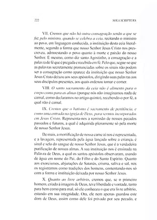 SOIA SCR1PTURA
VII. Cremos que não há outra consagração senão a que se
faz pelo ministro, quando se celebra a ceia, recitando o ministro
ao povo, em linguagem conhecida, a instituição desta ceia literal­
mente, segundo a forma que nosso Senhor Jesus Cristo nos pres­
creveu, admoestando o povo quanto à morte e paixão do nosso
Senhor. E mesmo, como diz santo Agostinho, a consagração e a
palavra de fé que é pregada e recebida em fé. Pelo que, segue-se que
as palavras secretamente pronunciadas sobre os sinais não podem
ser a consagração como aparece da instituição que nosso Senhor
Jesus Cristo deixou aos seus apóstolos, dirigindo suas palavras aos
seus discípulos presentes, aos quais ordenou tomar e comer.
VIII. O santo sacramento da ceia não é alimento para o
corpo como para as almas (porque nós não imaginamos nada de
carnal, como declaramos no artigo quinto), recebendo-o por fé, a
qual não é carnal.
IX. Cremos que o batismo é sacramento de penitência, e
como uma entrada na igreja de Deus, para sermos incorporados
em Jesus Cristo. Representa-nos a remissão de nossos pecados
passados e futuros, a qual é adquirida plenamente só pela morte
de nosso Senhor Jesus.
De mais. a mortificação de nossa carne aí nos é representada,
e a lavagem, representada pela água lançada sobre a criança, é
sinal e selo do sangue de nosso Senhor Jesus, que é a verdadeira
purificação de nossas almas. A sua instituição nos é ensinada na
Palavra de Deus, a qual os santos apóstolos observ aram, usando
de água em nome do Pai. do Filho e do Santo Espírito. Quanto
aos exorcismos, abjurações de Satanás, crisma, saliva e sal, nós
os registramos como tradições dos homens, contentando-nos só
com a forma e instituição deixada por nosso Senhor Jesus.
X. Ouanto ao livre arbítrio, cremos que, se o primeiro
homem, criado à imagem de Deus, teve liberdade e vontade, tanto
para bem como para mal. só ele conheceu o que era livre arbítrio,
estando em sua integridade. Ora, ele nem apenas guardou este
dom de Deus, assim como dele foi privado por seu pecado, e
 