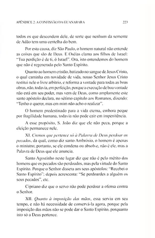 APÊNDICE 2: A CONFISSÃO DA GUANABARA 223
todos os que descendem dele. de sorte que nenhum da semente
de Adào tem uma centelha do bem.
Por esta causa, diz Sào Paulo, o homem natural não entende
as coisas que são de Deus. E Oséias clama aos filhos de Israel:
“Tua perdição é de ti, 6 Israel”. Ora, isto entendemos do homem
que não é regenerado pelo Santo Espírito.
Quanto ao homem cristão, batizado no sangue de Jesus Cristo,
o qual caminha em novidade de vida, nosso Senhor Jesus Cristo
restitui nele o livre arbítrio, e reforma a vontade para todas as boas
obras, não, todavia, em perfeição, porque aexecução de boa vontade
não está em seu poder, mas vem de Deus, como amplamente este
santo apóstolo declara, no sétimo capítulo aos Romanos, dizendo:
“Tenho o querer, mas em mim não acho o realizar”.
O homem predestinado para a vida eterna, embora peque
por fragilidade humana, todavia não pode cair em impenitência.
A esse propósito, S. João diz que ele não peca, porque a
eleição permanece nele.
XI. Cremos que pertence só a Palavra de Deus perdoar os
pecados, da qual, como diz santo Ambrósio, o homem é apenas
o ministro; portanto, se ele condena ou absolve, não é ele, mas a
Palavra de Deus que ele anuncia.
Santo Agostinho neste lugar diz que não é pelo mérito dos
homens que os pecados são perdoados, mas pela virtude do Santo
Espírito. Porque o Senhor dissera aos seus apóstolos: “Recebei o
Santo Espírito”; depois acrescenta: “Se perdoardes a alguém os
seus pecados”, etc.
Cipriano diz que o servo não pode perdoar a ofensa contra
o Senhor.
XII. Quanto à imposição das mãos, essa serviu em seu
tempo, e não há necessidade de conservá-la agora, porque pela
imposição das mãos não se pode dar o Santo Espírito, porquanto
isto só a Deus pertence.
 