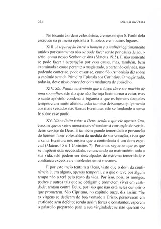 224 SOLA SCR1PTURA
No tocante à ordem eclesiástica, cremos no que S. Paulo dela
escreveu na primeira epístola a Timóteo, e em outros lugares.
XIII. A separação entre o homem e a mulher legitimamente
unidos por casamento não se pode fazer senão por causa de adul­
tério. como nosso Senhor ensina (Mateus 19:5). E não somente
se pode fazer a separação por essa causa, mas, também, bem
examinada a causa perante o magistrado, a parte não culpada, não
podendo conter-se, pode casar-se, como São Ambrósio diz sobre
o capítulo sete da Primeira Epístola aos Coríntios. O magistrado,
todavia, deve nisso proceder com madureza de conselho.
XIV. Sào Paulo, ensinando que o bispo deve ser marido de
uma só mulher, não diz que não lhe seja lícito tornar a casar, mas
o santo apóstolo condena a bigamia a que os homens daqueles
tempos eram muito afeitos; todavia, nisso deixamos ojulgamento
aos mais versados nas Santas Escrituras, não se fundando a nossa
fé sobre esse ponto.
XV. Não é lícito votar a Deus, senão o que ele aprova. Ora,
é assim que os votos monásticos só tendem à corrupção do verda­
deiro serviço de Deus. E também grande temeridade e presunção
do homem fazer votos além da medida de sua vocação, visto que
a santa Escritura nos ensina que a continência é um dom espe­
cial (Mateus 15 e 1 Coríntios 7). Portanto, segue-se que os que
se impõem esta necessidade, renunciando ao matrimônio toda a
sua vida, não podem ser desculpados de extrema temeridade e
confiança excessiva e insolentes em si mesmos.
E por este meio tentam a Deus, visto que o dom da conti­
nência é, em alguns, apenas temporal, e o que o teve por algum
tempo não o terá pelo resto da vida. Por isso, pois, os monges,
padres e outros tais que se obrigam e prometem viver em casti­
dade, tentam contra Deus, por isso que não está neles cumprir o
que prometem. São Cipriano, no capítulo onze, diz assim: “Se
as virgens se dedicam de boa vontade a Cristo, perseverem em
castidade sem defeito; sendo assim fortes e constantes, esperem
o galardão preparado para a sua virgindade; se não querem ou
 
