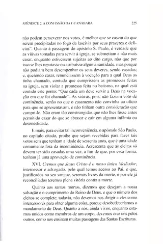 APÊNDICE 2: A CONFISSÃO DA GUANABARA 22S
não podem perseverar nos votos, é melhor que se casem do que
serem precipitadas no fogo da lascívia por seus prazeres e delí­
cias”. Quanto à passagem do apóstolo S. Paulo, é verdade que
as viúvas tomadas para servir à igreja, se submetiam a não mais
casar, enquanto estivessem sujeitas ao dito cargo, não que por
isso se lhes reputasse ou atribuísse alguma santidade, mas porque
não podiam bem desempenhar os seus deveres, sendo casadas;
e, querendo casar, renunciassem à vocação para a qual Deus as
tinha chamado, contudo que cumprissem as promessas feitas
na igreja, sem violar a promessa feita no batismo, na qual está
contido este ponto: “Que cada um deve servir a Deus na voca­
ção em que foi chamado”. As viúvas, pois, não faziam voto de
continência, senão no que o casamento não convinha ao ofício
para que se apresentavam, e não tinham outra consideração que
cumpri-lo. Não eram tão constrangidas que não lhes fosse antes
permitido casar do que se abrasar e cair em alguma infâmia ou
desonestidade.
E mais, para evitar tal inconveniência, o apóstolo São Paulo,
no capítulo citado, proíbe que sejam recebidas para fazer tais
votos sem que tenham a idade de sessenta anos, que ê uma idade
comumente fora da incontinência. Acrescenta que as eleitas só
devem ter sido casadas uma vez, a fim de que, por essa forma,
tenham já uma aprovação de continência.
XVI. Cremas que Jesus Cristo é o nosso único Mediador,
intercessor e advogado, pelo qual temos acesso ao Pai. e que,
justificados no seu sangue, seremos livres da morte, e por ele já
reconciliados teremos plena vitória contra a morte.
Quanto aos santos mortos, dizemos que desejam a nossa
salvação e o cumprimento do Reino de Deus, e que o número dos
eleitos se complete; todavia, não devemos nos dirigir a eles como
intercessores para obter alguma coisa, porque desobedeceriamos o
mandamento de Deus. Quanto a nós, ainda vivos, enquanto esta­
mos unidos como membros de um corpo, devemos orar uns pelos
outros, como nos ensinam muitas passagens das Santas Escrituras.
 