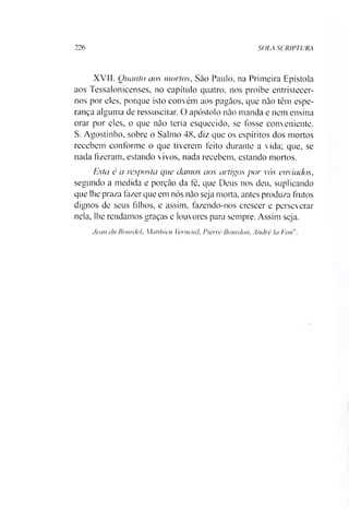 226 SOLA SCRtPTURA
XVII. Quanto aos mortos, Sào Paulo, na Primeira Epístola
aos Tessalonicenses, no capítulo quatro, nos proíbe entristecer-
nos por eles, porque isto convém aos pagãos, que não têm espe­
rança alguma de ressuscitar. O apóstolo não manda e nem ensina
orar por eles, o que não teria esquecido, se fosse conveniente.
S. Agostinho, sobre o Salmo 48, diz que os espíritos dos mortos
recebem conforme o que tiverem feito durante a vida; que, se
nada fizeram, estando vivos, nada recebem, estando mortos.
Esta é a resposta que ciamos aos artigos por vós enviados,
segundo a medida e porção da fé, que Deus nos deu. suplicando
que lhe praza fazer que em nós não seja morta, antes produza frutos
dignos de seus filhos, e assim, fazendo-nos crescer e perseverar
nela, lhe rendamos graças e louvores para sempre. Assim seja.
Jcan íluBourdel, Matlhicu Verneuil, Pierre Bourdon, André la Fnn
 