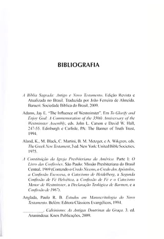 BIBLIOGRAFIA
A Bíblia Sagrada: Antigo e Novo Testamento. Edição Revista e
Atualizada no Brasil. Traduzida por João Ferreira de Almeida.
Barueri: Sociedade Bíblica do Brasil, 2009.
Adams, Jay E. "The Influence of Westminster”. Em To Glorify and
Enjov God: A Commemoration of the 350t/i Anniversaty of the
Westminster Assembly, eds. John L. Carson e David W. Hall,
247-55. Edinburgh e Carlisle, PA: The Banner of Truth Trust,
1994.
Aland, K„ M. Black, C. Martini, B. M. Metzger, e A. Wikgren, eds.
The GreekNew Testamento 3ed. NewYork: United Bible Societies,
1975.
A Constituição da Igreja Presbiteriana da América. Parte I: O
Livro das Confissões. São Paulo: Missão Presbiteriana do Brasil
Central, 1969 (Contendo o Credo Niceno, o Credo dos Apóstolos,
a Confissão Escocesa, o Catecismo de Heide/bag, a Segunda
Confissão de Fé Helvética, a Confissão de Fé e o Catecismo
Menor de Westminster, a Declaração Teológica de Barmen, e a
Confissão de 1967).
Anglada, Paulo R. B. Estudos em Manuscritologia do Novo
Testamento. Belém: Editora Clássicos Evangélicos, 1994.
_________ . Calvinismo: As Antigas Doutrinas da Graça. 3. ed.
Ananindeua: Knox Publicações, 2009.
 