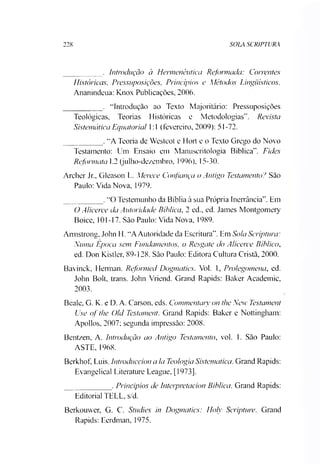 228 SOLA SCRIPTURA
_________ . Introdução à Hermenêutica Reformada: Correntes
Históricas, Pressuposições, Princípios e Métodos Linguísticos.
Ananindeua: Knox Publicações, 2006.
_________ . “Introdução ao Texto Majoritário: Pressuposições
Teológicas, Teorias Históricas e Metodologias”. Revista
Sistemática Equatorial 1:1 (fevereiro, 2009): 51-72.
_________ . “A Teoria de Westcot e Hort e o Texto Grego do Novo
Testamento: Um Ensaio em Manuscritologia Bíblica”. Fides
Reformata 1.2 (julho-dezembro, 1996), 15-30.
Archer Jr„ Gleason L. Merece Confiança o Antigo Testamento? São
Paulo: Vida Nova, 1979.
_________ .“O Testemunho da Bíblia à sua Própria Inerrància”. Em
O Alicerce da Autoridade Bíblica, 2 ed., ed. James Montgomery
Boice, 101-17. São Paulo: Vida Nova, 1989.
Armstrong, John H. “AAutoridade da Escritura”. Em Sola Scriptura:
Numa Epoea sem Fundamentos, o Resgate do Alicerce Bíblico,
ed. Don Kistler, 89-128. São Paulo: Editora Cultura Cristã, 2000.
Bavinck, Herman. Reformed Dogmatics. Vol. 1, Prolegomena, ed.
John Bolt, trans. John Vriend. Grand Rapids: Baker Academic,
2003.
Beale, G. K. e D. A. Carson, eds. Commentary on the New Testament
Use of the Old Testament. Grand Rapids: Baker e Nottingham:
Apollos, 2007; segunda impressão: 2008.
Bentzen, A. Introdução ao Antigo Testamento, vol. 1. São Paulo:
ASTE, 1968.
Berkhof, Luis. Introduccion a la Teologia Sistemática. Grand Rapids:
Evangelical Literature League, [1973].
___________ . Principias de Interpretacion Biblica. Grand Rapids:
Editorial TELL, s/d.
Berkouwer, G. C. Studies in Dogmatics: Holy Scripture. Grand
Rapids: Eerdman, 1975.
 