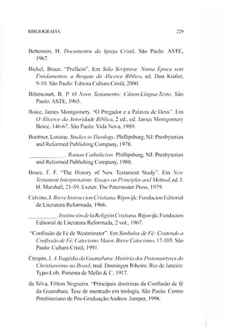 BIBLIOGRAFIA 229
Bettenson, H. Documentos da Igreja Cristã. São Paulo: ASTE,
1967.
Bickel, Bruce. “Prefácio”. Em Sola Scriptura: Numa Época sem
Fundamentos, o Resgate do Alicerce Bíblico, ed. Don Kistler,
9-10. São Paulo: Editora Cultura Cristã, 2000.
Bittencourt, B. P. O Novo Testamento: Cânon-Língua-Texto. São
Paulo: ASTE, 1965.
Boice, James Montgomery. “O Pregador e a Palavra de Deus”. Em
O Alicerce da Autoridade Bíblica, 2 ed.. ed. James Montgomery
Boice, 146-67. São Paulo: Vida Nova, 1989.
Boettner, Loraine. Studies in Theology. Phillipsburg, NJ: Presbyterian
and Reformed Publishing Company, 1978.
____________ . Roman Catholicism. Phillipsburg, NJ: Presbyterian
and Reformed Publishing Company, 1980.
Bruce, F. F. “The History of New Testament Study”. Em New
Testament Interpretaiion: Essays on Principies and Method, ed. 1.
H. Marshall, 21-59. Exeter: The Patemoster Press, 1979.
Calvino, J. BreveInstruccion Cristiana. Rijswijk: Fundacion Editorial
de Literatura Reformada, 1966.
_________ .InstitucióndelaReligión Cristiana. Rijswijk: Fundacion
Editorial de Literatura Reformada, 2 vok, 1967.
“Confissão de Fé de Westminster”. Em Símbolos de Fé: Contendo a
Confissão de Fé, Catecismo Maior, Breve Catecismo. 17-105. São
Paulo: Cultura Cristã, 1991.
Crespin, .1.A Tragédia da Guanabara: História dos Protomartyres do
Christianismo no Brasil. trad. Domingos Ribeiro. Rio de Janeiro:
Typo-Lith. Pimenta de Mello & C, 1917.
da Silva. Fôlton Nogueira. “Principais doutrinas da Confissão de fé
da Guanabara. Tese de mestrado em teologia. São Paulo: Centro
Presbiteriano de Pós-Graduação Andrew Jumper, 1998.
 