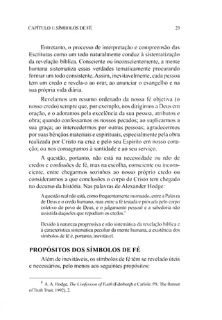CAPITULO I: SÍMBOLOS DE FE 23
Entretanto, o processo de interpretação e compreensão das
Escrituras como um todo naturalmente conduz à sistematização
da revelação bíblica. Consciente ou inconscientemente, a mente
humana sistematiza essas verdades tematicamente procurando
formar um todo consistente. Assim, inevitavelmente, cada pessoa
tem um credo e revela-o ao orar, ao anunciar o evangelho e na
sua própria vida diária.
Revelamos um resumo ordenado da nossa fé objetiva (o
nosso credo) sempre que, por exemplo, nos dirigimos a Deus em
oração, e o adoramos pela excelência da sua pessoa, atributos e
obra; quando confessamos os nossos pecados; ao suplicarmos a
sua graça; ao intercedermos por outras pessoas; agradecermos
por suas bênçãos materiais e espirituais, especialmente pela obra
realizada por Cristo na cruz e pelo seu Espírito em nosso cora­
ção; ou nos consagramos à santidade e ao seu serviço.
A questão, portanto, não está na necessidade ou não de
credos e confissões de fé, mas na escolha, consciente ou incons­
ciente, entre chegarmos sozinhos ao nosso próprio credo ou
considerarmos a que conclusões o corpo de Cristo tem chegado
no decurso da história. Nas palavras de Alexander Hodge:
A questão real não está, como frequentemente insinuado, entre a Palavra
de Deus e o credo humano, mas entre a fé testada e provada pelo corpo
coletivo do povo de Deus, e o julgamento pessoal e a sabedoria não
assistida daqueles que repudiam os credos.'
Devido à natureza progressiva e não sistemática da revelação bíblica e
à característica sistemática peculiar da mente humana, a existência dos
símbolos de fé é, portanto, inevitável.
PROPÓSITOS DOS SÍMBOLOS DE FÉ
Além de inevitáveis, os símbolos de fé têm se revelado úteis
e necessários, pelo menos aos seguintes propósitos:5
5 A. A. Ilodge. The Confession ofFaith (F.dinburgh e Carlisle, PA: 1'he Banner
ofTruth Trust. 1992), 2.
 