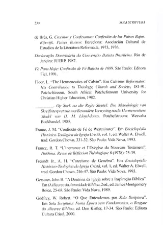 230 SOLA SCR1PTURA
de Brès, G. Creemos v Confescimos: Confesión cie los Países Bajos.
Rijswijk. Países Baixos: Barcelona: Asociación Cultural de
Estúdios de la Literatura Reformada, 1973, 1976.
Declaração Doutrinária cia Convenção Batista Brasileira. Rio de
Janeiro: JUERP, 1987.
Fé Para Hoje: Confissão cie Fé Batista cie 1689. São Paulo: Editora
Fiel, 1991.
Floor, L. “The 1Jermeneutics of Calvin”. Em Calvinus Reformator:
Biis Contribution to Theology, Church and Society 181-91.
Potchefstroom, South África: Potchefstroom University for
Christian Higher Education, 1982.
________ . Op Soek na die Regte Sleutel: Die Metodo/ogie van
Skreifinterpretasiemet Besondere Verwysingnadie Henneneutiese
Alodel van D. M. Lloyd-Jones. Potchefstroom: Wesvalia
Boekhandel, 1985.
Frame, J. M. “Confissão de Fé de Westminster”. Em Enciclopédia
Histórico-Teológica da Igreja Cristã, vol. 1, ed. WalterA. Elwell,
trad. Gordon Chovvn, 331-32. São Paulo: Vida Nova, 1993.
France. R. T. “LTnerrance et EExégèse du Nouveau Testament”.
Hokhma: Revue de Réflexion Théologique 8 (1978): 25-39.
Freundt Jr„ A. H. “Catecismo de Genebra”. Em Enciclopédia
Histórico-Teológica da Igreja Cristã, vol. 1, ed. Walter A. Elwell,
trad. Gordon Chown, 246-47. São Paulo: Vida Nova, 1993.
Gerstner, John H. “A Doutrina da Igreja sobre a Inspiração Bíblica”.
EmOAlicerceciaAutoridadeBíblica,2ed.,ed. James Montgomery
Boice, 25-68. São Paulo: Vida Nova, 1989.
Godfrey, W. Robert. “O Que Entendemos por Sola Scripturd'.
Em Sola Scriptura: Numa Época sem Fundamentos, o Resgate
do Alicerce Bíblico, ed. Don Kistler, 17-34. São Paulo: Editora
Cultura Cristã, 2000.
 