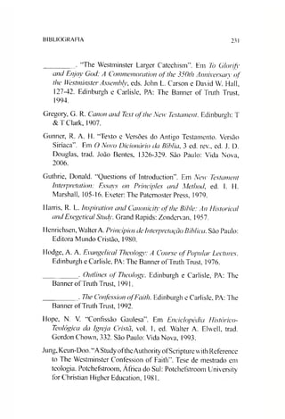 BIBLIOGRAFIA 231
________ . “The Westminster Larger Catechism”. Hm To Glorify
and Enjoy God: A Commemoration ofthe 350th Anniversaiy of
the Westminster Assembly, eds. John L. Carson e David W. Hall,
127-42. Edinburgh e Carlisle, PA: The Banner of Truth Trust,
1994.
Gregory, G. R. Canon and Text ofthe New Testament. Edinburgh: T
&T Clark, 1907.
Gunner, R. A. H. “Texto e Versões do Antigo Testamento. Versão
Siríaca”. Em O Novo Dicionário da Bíblia, 3 ed. rev., ed. J. D.
Douglas, trad. João Bentes, 1326-329. São Paulo: Vida Nova,
2006.
Guthrie, Donald. “Questions of IntroductionA Em New Testament
Interpretation: Essays on Principies and Method, ed. E H.
Marshall, 105-16. Exeter: The Patemoster Press, 1979.
Harris, R. L. Inspiration and Canonicity ofthe Bihle: An Histórica/
andExegetical Study. Grand Rapids: Zondervan, 1957.
Henrichsen, WalterA. Princípios de Interpretação Bíblica. São Paulo:
Editora Mundo Cristão, 1980.
Hodge, A. A. Evangélica/ Theology: A Course ofPopular Lectures.
Edinburgh e Carlisle, PA: The Banner ofTruth Trust, 1976.
_________ . Outlines of Theology. Edinburgh e Carlisle, PA: The
Banner ofTruth Trust, 1991.
_________ . The Confession ofFaith. Edinburgh e Carlisle, PA: The
Banner ofTruth Trust, 1992.
Hope, N. V. “Confissão Gaulesa”. Em Enciclopédia flistórico-
Teológica da Igreja Cristã, vol. 1, ed. Walter A. Elwell, trad.
Gordon Chown, 332. São Paulo: Vida Nova, 1993.
Jung, Keun-Doo. “AStudyoftheAuthorityofScripturewith Reference
to The Westminster Confession of Faitlv’. Tese de mestrado em
teologia. Potchefstroom, África do Sul: Potchefstroom University
forChristian Higher Education, 1981.
 