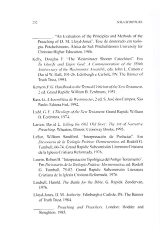 SOLA SCRIPTURA
_________ . “An Evaluation of the Principies and Methods of the
Preaching of D. M. Lloyd-Jones”. Tese de doutorado em teolo­
gia. Potchefstroom, África do Sul: Potchefstroom University for
Christian Higher Education. 1986.
Kelly, Douglas F. “The Westminster Shorter Catechism”. Em
To Glorifv and Enjoy God: A Commemoration of the 350th
Anniversaiy of the Westminster Assembly, eds. John L. Carson e
David W. Hall, 101-26. Edinburgh e Carlisle, PA: The Banncr of
Truth Trust, 1994.
Kenyon, F.G. Handbook tothe TextualCriticismoftheNew Testamento
2 ed. Grand Rapids: William B. Eerdmans, 1951.
Kerr. G. AAssembléia de Westminster, 2 ed. S. José dos Campos, São
Paulo: Editora Fiel, 1992.
Ladd, G. E. A Theology ofthe New Testament. Grand Rapids: William
B. Eerdmans. 1974.
Larsen. David L. Te/ling the Old, Old Stoiy: The Art of Narrative
Preaching. Wheaton. Illinois: Crossway Books, 1995.
LaSur, William Sandford. “Interpretación de Profecias”. Em
Dicionário de Ia Teologia Prática: Hermeneutica, ed. Rodolf G.
Tumbull, 60-74. Grand Rapids: Subcomisión Literatura Cristiana.
de la Iglesia Cristiana Reformada, 1976.
Laurin, Robeil B. “Interpretación Tipológica dei Antigo Testamento”.
Em Dicionário de la Teologia Prática: Hermeneutica, ed. Rodolf
G. Tumbull. 75-82. Grand Rapids: Subcomisión Literatura
Cristiana de la Iglesia Cristiana Reformada, 1976.
Lindsell, Harold. The Battle for the Bible. G. Rapids: Zondervan,
1976.
Lloyd-Jones, D. M. Authority. Edinburgh e Carlisle, PA: The Banner
ofTruth Trust, 1984.
_________ . Preaching and Preachers. London: Flodder and
Stoughton. 1985.
 