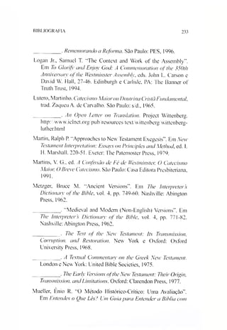 BIBLIOGRAFIA 233
_________ . Rememorando a Reforma. Sào Paulo: PES, 1996.
Logan Jr„ Samuel T. “The Context and Work of the Assembly”.
Em To Glorifv and Enjoy God: A Commemoration of lhe 350th
Anniversaty of lhe Westminster Assembly, eds. John L. Carson e
David W. Hall, 27-46. Edinburgh e Carlisle, PA: The Banner of
Truth Trust, 1994.
Lutero, Martinho. Catecismo Maiorou Doutrina Crista Fundamental.
trad. Zaqueu A. de Carvalho. Sào Paulo: s/d., 1965.
_________ • An Open Letter on Transiation. Projeet Wittenberg.
http:/Avww.iclnet.org/pub/resources/textAvittenberg/wittenberg-
luther.html
Martin, Ralph P. “Approaches to New Testament Exegesis”. Em New
Testament Interpretation: Fssays on Principies and Method, ed. I.
H. Marshall. 220-51. Exeter: The Patemoster Press. 1979.
Martins, V. G., ed. A Confissão de Fé de Westminster, O Catecismo
Maior, O Breve Catecismo. Sào Paulo: Casa Editora Presbiteriana,
1991.
Metzger. Bruce M. “Aneient Versions”. Em The Interpreters
Dictionaiy of the Bible, vol. 4. pp. 749-60. Nashville: Abington
Press, 1962.
_________ . “Medieval and Modem (Non-English) Versions”. Em
The Interpreters Dictionaiy of the Bible, vol. 4, pp. 771-82.
Nashville: Abington Press, 1962.
_________ . The Text of the New Testament: Its Transmission,
Corruption, and Restoration. New York e Oxford: Oxford
University Press, 1968.
_________ . A Textual Commentaiy on the Greek New Testament.
London e New York: United Bible Soeieties, 1975.
_________ . The Earlv Versions ofthe New Testament: Their Origin,
Transmission, andLimitations. Oxford: Clarendon Press, 1977.
Mueller, Ênio R. “O Método Histórico-Crítico: Uma Avaliação”.
Em Entendes o One Lês? Um Guia para Entender a Bíblia com
 