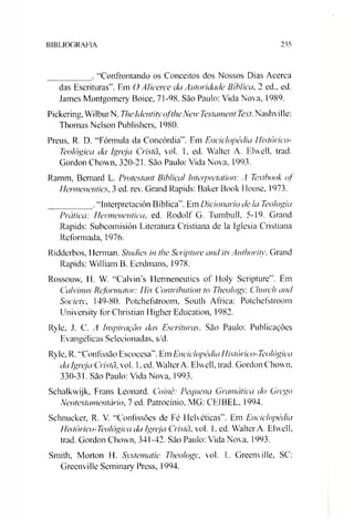 BIBLIOGRAFIA 235
_________ . “Confrontando os Conceitos dos Nossos Dias Acerca
das Escrituras”. Em O Alicerce da Autoridade Bíblica, 2 ed., ed.
James Montgomery Boice, 71-98. São Paulo: Vida Nova, 1989.
Pickering, WilburN. TheIdentityoftlieNew Testament Text.Nashville:
Thomas Nelson Publishers, 1980.
Preus, R. D. “Fórmula da Concórdia”. Em Enciclopédia Histórico-
Teológica da Igreja Cristã, vol. 1, ed. Walter A. Elvvell, trad.
Gordon Chown, 320-21. São Paulo: Vida Nova, 1993.
Ramm, Bemard L. Protestant Biblical Interpretation: A Textbook of
Hermeneutics, 3 ed. rev. Grand Rapids: Baker Book House, 1973.
_________ .“Interpretación Bíblica”. Em Dicionário de Ia Teologia
Prática: Hermenêutica, ed. Rodolf G. Turnbull, 5-19. Grand
Rapids: Subcomisión Literatura Cristiana de la Iglesia Cristiana
Reformada, 1976.
Ridderbos, Herman. Studies in the Scripture and its Authoritv. Grand
Rapids: William B. Eerdmans, 1978.
Rossouw, H. V. “CalvinN Henneneutics of Holy Scripture”. Em
Calvinus Reformator: His Contribution to Theologv, Cliurch and
Society, 149-80. Potchefstroom, South África: Potchefstroom
University for Christian Higher Education, 1982.
Ryle, J. C. A Inspiração das Escrituras. São Paulo: Publicações
Evangélicas Selecionadas, s/d.
Ryle, R. “Confissão Escocesa”. Em Enciclopédia Histórico-Teológica
da Igreja Cristã,vol. 1, ed. WalterA. Elwell, trad. Gordon Chown.
330-31. São Paulo: Vida Nova, 1993.
Schalkwijk, Frans Leonard. Coinê: Pequena Gramática do Grego
Neotestamentário, 7 ed. Patrocínio, MG: CE1BEL, 1994.
Schnucker, R. V. “Confissões de Fé Helvéticas”. Em Enciclopédia
Histé)rico-Teológica da Igreja Cristã, vol. 1, ed. Walter A. Elwell,
trad. Gordon Chown, 341-42. São Paulo: Vida Nova, 1993.
Smith, Morton H. Systematic Theologv, vol. 1. Greenville, SC:
Greenville Seminary Press, 1994.
 