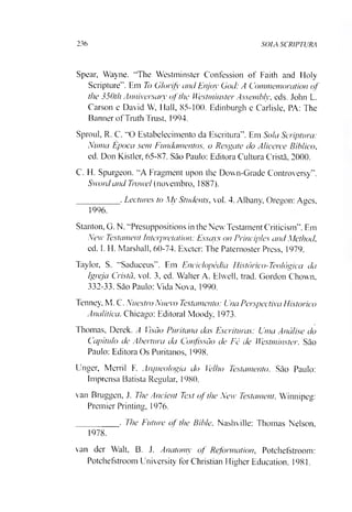 236 SOLA SCRIPTURA
Spear, Wayne. “The Westminster Confession of Faith and Holy
Scripture”. Em To Glorifj' and Enjoy God: A Commemoration of
the 350th Anniversaty ofthe Westminster Assemblv, eds. John L.
Carson e David W, Hall, 85-100. Edinburgh e Carlisle, PA: The
Banner ofTruth Trust, 1994.
Sproul, R. C. “O Estabelecimento da Escritura”. Em Sola Scriptura:
Numa Época sem Fundamentos, o Resgate do Alicerce Bíblico,
ed. Don Kistler, 65-87. Sào Paulo: Editora Cultura Cristã, 2000.
C. H. Spurgeon. “A Fragment upon the Down-Grade Controversy”.
Swordand Troxvel (novembro, 1887).
_________ . Lectures to My Students, vol. 4. Albany, Oregon: Aues,
1996.
Stanton, G. N. “Presuppositions in the New Testament Criticism”. Em
New Testament Interpretation: Essays on Principies and Method,
ed. I. H. Marshall, 60-74. Exeter: The Patemoster Press, 1979.
Taylor, S. “Saduceus”. Em Enciclopédia Histórico-Teológica da
Igreja Cristã, vol. 3, ed. Walter A. Elwell, trad. Gordon Chown,
332-33. Sào Paulo: Vida Nova, 1990.
Tenney, M. C. Nuestro Nuevo Testamento: Una Perspectiva Historico
Analítica. Chicago: Editoral Moody, 1973.
Thomas, Derek. A Visão Puritana das Escrituras: Uma Análise do
Capitulo de Abertura da Confissão de Fé de Westminster. Sào
Paulo: Editora Os Puritanos, 1998.
Unger, Merril F. Arqueologia do Velho Testamento. São Paulo:
Imprensa Batista Regular, 1980.
van Bruggen, J. The Ancient Te.xt of the New Testament. Winnipeg:
Premier Printing, 1976.
_________ . The Future of the Bible. Nashville: Thomas Nelson,
1978.
van der Walt, B. J. Anatomy of Reformation, Potchefstroom:
Potchefstroom University forChristian Higher Education. 1981.
 