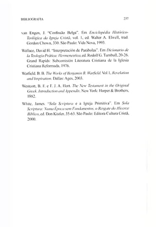 BIBLIOGRAFIA 237
van Engen, J. “Confissão Belga”. Em Enciclopédia Histórico-
Teológica da Igreja Cristã, vol. 1, ed. Walter A. Elvvell, trad.
Gordon Chown, 330. Sào Paulo: Vida Nova, 1993.
Wallace, David H. “Interpretación de Parábolas”. Em Dicionário de
Ia TeologiaPrática: Henneneutica,ed. RodolfG. Tumbull, 20-26.
Grand Rapids: Subcomisión Literatura Cristiana de la Iglesia
Cristiana Reformada, 1976.
Warfield. B. B. The Works ofBenjamin B. Wcufield. Vol 1. Revelation
andInspiration. Dallas: Ages, 2003.
Westcott, B. F. e F. J. A. Hort. The New Testament in the Original
Greek. Introduction andAppendix. New York: Harper& Brothers,
1882.
White, James. “Sola Scriptura e a Igreja Primitiva”. Em Sola
Scriptura: Numa Época sem Fundamentos, o Resgate do Alicerce
Bíblico, ed. Don Kistler, 35-63. Sào Paulo: Editora Cultura Cristã,
2000.
 