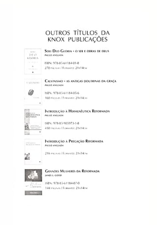 OUTROS TÍTULOS DA
KNOX PUBLICAÇÕES
SOU Sou Deo Gioria - o ser eobras de deus
D 1 O
GLORIA
PAULO AMGLADA
ISBN: 978-85-61184-01-8
A
2 7 0 p á g in a s / F o r m a to : 2 1 x 1 4 cm
f ALV1NISMO
C a LVINISM O - AS ANTIGAS D O UTRIN A S DA GRAÇA
PAULO ASICLADA
ê ISBN: 978-85-61184-05-6
16 0 p á g in a s / F o r m a to : 21 x l 4 cm
m 1ÍN?WXK<*OA
HERMENÊUTICA
[ REFORMADA
M
Introdução a Hermenêutica Reformada
PAULO ANGLADA
ISBN: 978-85-905973-1-8
llf K.430 p á g in a s / F o r m a to : 2 1  1 4 cm
Introdução ã Pregação Reformada
PAULO AGLADA
m
m
2 16 p á g in a s / F o r m a t o : 21 1 4 cm
I Grandes Mulheres da Reformada
- M I A M ES 1. GOOD
, / / „ / / ; , r. ISBN: 978-85-61184-07-0
-.kkkokma 1 4 4 p á g in a s / F o r m a t o : 21x 14c m
 