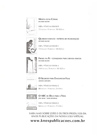 V
M e d i t a e s t a s C o i s a s
RICHARD BAXTER
ISBN: 978-85-61 184-04-9
72 páginas / Formato: 1810,5cm
Q ü EBRANTAM ENTO - ESPÍRITO DE HUMILHAÇÃO
RICHARD BAXTER
ISBN: 978-85-61 184-00-1
72 páginas/ Formato: 18x10,5cm
F i r m e s n a F é - c o n s e l h o s p a r a c r e n t e s f r a c o s
RICHARD BAXTER
ISBN: 978-85-61184-06-3
144 páginas / Formato: 18x10,5cm
O S e g r e d o p a r a E n v e l h e c e r F e l i z
A SH TO  OXEMDEM
ISBN: 978-85-61184-02-5
80 paginas / Formato: 21 1 4cm
0 %Í S *
Im m u M
O ABC d e D e u s p a r a a V i d a
IO EL BEEKE / H E ID I BOORSMA
ISBN: 978-85-61184-03-2
64 páginas / Formato: 21x 14cm
SAIBA MAIS SOBRE ESTES EOUTROS PRODUTOS DA
KNOX PUBLICAÇÕES EM NOSSA LOJA VIRTUAL:
www.knoxpublicacoes.com.br
 