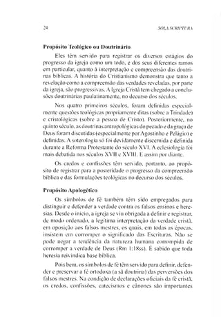 24 SOLA SCRIPTURA
Propósito Teológico ou Doutrinário
Eles têm servido para registrar os diversos estágios do
progresso da igreja como um todo. e dos seus diferentes ramos
em particular, quanto à interpretação e compreensão das doutri­
nas bíblicas. A história do Cristianismo demonstra que tanto a
revelação como a compreensão das verdades reveladas, por parte
da igreja, são progressivas. A Igreja Cristã tem chegado a conclu­
sões doutrinárias paulatinamente, no decurso dos séculos.
Nos quatro primeiros séculos, lbram definidas especial­
mente questões teológicas propriamente ditas (sobre a Trindade)
e cristológicas (sobre a pessoa de Cristo). Posteriormente, no
quinto século, as doutrinas antropológicas do pecado e da graça de
Deus foram discutidas (especialmente por Agostinho e Pelágio) e
definidas. A soterologia só foi devidamente discernida e definida
durante a Reforma Protestante do século XVI. A eclesiologia foi
mais debatida nos séculos XVII e XVIII. E assim por diante.
Os credos e confissões têm servido, portanto, ao propó­
sito de registrar para a posteridade o progresso da compreensão
bíblica e das formulações teológicas no decurso dos séculos.
Propósito Apologético
Os símbolos de fé também têm sido empregados para
distinguir e defender a verdade contra os falsos ensinos e here­
sias. Desde o início, a igreja se viu obrigada a definir e registrar,
de modo ordenado, a legítima interpretação da verdade cristã,
em oposição aos falsos mestres, os quais, em todas as épocas,
insistem em corromper o significado das Escrituras. Não se
pode negar a tendência da natureza humana corrompida de
corromper a verdade de Deus (Rm 1:18ss). É sabido que toda
heresia reivindica base bíblica.
Pois bem. os símbolos de fé têm servido para definir, defen­
der e preservar a fé ortodoxa (a sã doutrina) das perversões dos
falsos mestres. Na condição de declarações oficiais da fé cristã,
os credos, confissões, catecismos e cânones são importantes
 