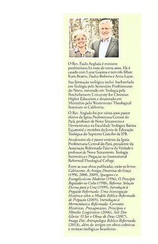O Rcv. Paulo Anglada é ministro
presbiteriano há mais de trinta anos. Ele é
casado com Layse Gueiros e tem três Filhos:
Karis Beatriz, Paulus Roberto e Anna Layse.
Sua formação teológica inclui: bacharelado
em Teologia pelo Seminário Presbiteriano
do Norte, mestrado em Teologia pela
Potchefstroom University for Christian
Higher Education e doutorado em
Ministério pelo Westminster Theological
Seminary in Califórnia.
O Rev. Anglada foi por vários anos pastor
efetivo da Igreja Presbiteriana Central do
Pará, professor de Novo Testamento e
Hermenêutica na Faculdade Teológica Batista
Equatorial e membro da Junta de Educação
Teológica do Supremo Concilio da IPB.
Atualmente ele é pastor emérito da Igreja
Presbiteriana Central do Pará, presidente da
Associação Reformada Palavra da Verdade e
professor de Novo Testamento, Teologia
Sistemática e Pregação no International
Reformed Theological College.
Entre as suas obras publicadas, estão os livros:
Calvinismo: As Antigas Doutrinas da Graça
(1996, 2000, 2009), Spurgeon e o
Evangelicalismo Moderno (1996), O Princípio
Regulador no Culto (1998), Refortna: Solução
Divina para a Crise (1999), Introdução à
Pregação Reformada: Uma Investigação
Histórica sobre o Modelo Bíblico-Reformado
de Pregação (2005), Introdução à
Hermenêutica Reformada: Correntes
Históricas, Pressuposições, Princípios e
Métodos Lingüísticos (2006), Soli Deo
Gloria: O Ser e Obras de Deus (2007),
Imago Dei: Antropologia Bíblico-Reformada
(2013), além de artigos em obras coletivas
e revistas teológicas Brasileiras.
 