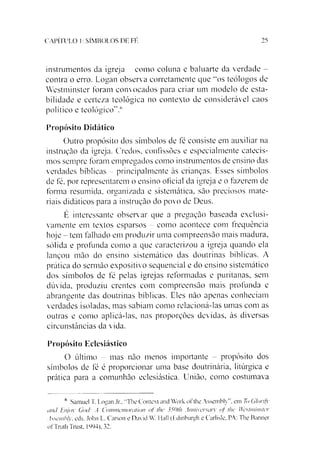 25CAPÍTULO 1: SÍMBOLOS DE FÉ
instrumentos da igreja - como coluna e baluarte da verdade -
contra o erro. Logan observa corretamente que “kos teólogos de
Westminster foram convocados para criar um modelo de esta­
bilidade e certeza teológica no contexto de considerável caos
político e teológico”.6
Propósito Didático
Outro propósito dos símbolos de fé consiste em auxiliar na
instrução da igreja. Credos, confissões e especialmente catecis­
mos sempre foram empregados como instrumentos de ensino das
verdades bíblicas - principalmente às crianças. Esses símbolos
de fé, por representarem o ensino oficial da igreja e o fazerem de
forma resumida, organizada e sistemática, são preciosos mate­
riais didáticos para a instrução do povo de Deus.
É interessante observar que a pregação baseada exclusi­
vamente em textos esparsos - como acontece com frequência
hoje - tem falhado em produzir uma compreensão mais madura,
sólida e profunda como a que caracterizou a igreja quando ela
lançou mão do ensino sistemático das doutrinas bíblicas. A
prática do sermão expositivo sequencial e do ensino sistemático
dos símbolos de fé pelas igrejas reformadas e puritanas, sem
dúvida, produziu crentes com compreensão mais profunda e
abrangente das doutrinas bíblicas. Eles não apenas conheciam
verdades isoladas, mas sabiam como relacioná-las umas com as
outras e como aplicá-las, nas proporções devidas, às diversas
circunstâncias da vida.
Propósito Eclesiástico
O último - mas não menos importante - propósito dos
símbolos de fé é proporcionar uma base doutrinária, litúrgica e
prática para a comunhão eclesiástica. União, como costumava
6 Samuel T. Logan .Ir., "The Context and Work ofthe Assembly”. em To Glorify
and Enjov God: A Commemnralion qf the 350tli Anniversary of lhe Westminster
Assembly. eds. John L. Carson e David W. Hall (Edinburgh e Carlisle, PA: The Banner
ofTruth Trust. 1994), 32.
 