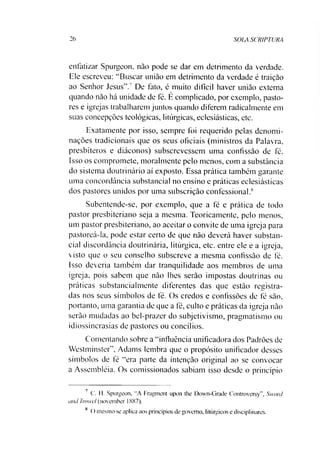 26 SOIA SCRIPTURA
enfatizar Spurgeon, não pode se dar em detrimento da verdade.
Ele escreveu: “Buscar união em detrimento da verdade é traição
ao Senhor Jesus”.7 De fato, é muito difícil haver união externa
quando não há unidade de fé. É complicado, por exemplo, pasto­
res e igrejas trabalharem juntos quando diferem radicalmente em
suas concepções teológicas, litúrgicas, eclesiásticas, etc.
Exatamente por isso, sempre foi requerido pelas denomi­
nações tradicionais que os seus oficiais (ministros da Palavra,
presbíteros e diáconos) subscrevessem uma confissão de fé.
Isso os compromete, moralmente pelo menos, com a substância
do sistema doutrinário aí exposto. Essa prática também garante
uma concordância substancial no ensino e práticas eclesiásticas
dos pastores unidos por uma subscrição confessional.8
Subentende-se, por exemplo, que a fé e prática de todo
pastor presbiteriano seja a mesma. Teoricamente, pelo menos,
um pastor presbiteriano, ao aceitar o convite de uma igreja para
pastoreá-la, pode estar certo de que não deverá haver substan­
cial discordância doutrinária, litúrgica, etc. entre ele e a igreja,
visto que o seu conselho subscreve a mesma confissão de fé.
Isso deveria também dar tranquilidade aos membros de uma
igreja, pois sabem que não lhes serão impostas doutrinas ou
práticas substancialmente diferentes das que estão registra­
das nos seus símbolos de fé. Os credos e confissões de fé são,
portanto, uma garantia de que a fé, culto e práticas da igreja não
serão mudadas ao bel-prazer do subjetivismo, pragmatismo ou
idiossincrasias de pastores ou concílios.
Comentando sobre a “influência unificadora dos Padrões de
Westminster”, Adams lembra que o propósito unificador desses
símbolos de fé “era parte da intenção original ao se convocar
a Assembléia. Os comissionados sabiam isso desde o princípio
7 C. II. Spurgeon, "A Fragment upon the Down-Grade Controversy”, Sword
and Tmwel (november 1887).
8 O mesmo se aplica aos princípios de governo, litúrgicos e disciplinares.
 
