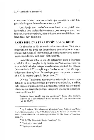 CAPÍTULO 1: SÍMBOLOS DE FÉ 27
e tentaram produzir um documento que alcançasse esse fim,
gastando longas e árduas horas nessa tarefa”.9
Uma igreja sem confissão é semelhante a um partido sem
ideologia, a uma sociedade sem estatuto, ou a um país sem cons­
tituição. Não há coerência, nem unidade, nem estabilidade, nem
fidelidade, nem disciplina.
BASES BÍBLICAS PARA OS SÍMBOLOS DE FÉ
Os símbolos de fé são inevitáveis e necessários. Contudo, o
pragmatismo não pode ser determinante com relação às nossas
práticas religiosas. É imprescindível considerarmos se a formu­
lação e uso deles se justificam biblicamente.
Comentando sobre o uso de catecismos para a instrução
cristã dos filhos, Douglas Kelly escreve que “o locus c/assicus da
responsabilidade dos pais para a educação espiritual dos filhos é
Deuteronômio 6:7”, e explica que “embora esse verso não espe­
cifique uma instrução em forma de pergunta e resposta, os versos
25 a 30 do mesmo capítulo fazem isso...”1011
O Novo Testamento reconhece a existência de um corpo
definido de doutrinas bíblicas por parte dos apóstolos, e indica,
pelo menos implicitamente, a necessidade desse padrão doutri­
nário e de sua confissão pública. Eis alguns textos que fundamen­
tam essa afirmação:
Portanto, todo aquele que me confessar" diante dos homens.
também eu o confessarei12 diante do meu Pai que está nos céus
(Mt 10:32-33).
9 Jay L. Adams, “The Influente of Westminster”, em To Glorifj' and Enjoy
God: A Commemoraíion ofthe 350th Anniversaiy of lhe Westminster Asscmhly. eds.
John L. Carson e David W. Hall (Hdinburgh e Carlisle, PA: The BannerofTruth Trust.
1994), 254.
10 Kelly, “The Westminster Shorter Catechism”, 103.
11 'OqoAoyriaei, no original.
12 0|ioAoyf|a(ú, no original.
 