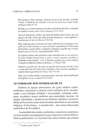 29CAPÍTULO 1: SÍMBOLOS DE FÉ
Mas graças a Deus porque, outrora escravos do pecado, contudo
viestes a obedecer de coração à form a de doutrina a que fostes
entregues (Rm 6:17).
De lato, eu vos louvo porque em tudo vos lembrais de mim. e retendes
as tradições assim como vo-las entreguei (1 Co 11:2).
Nós vos ordenamos, irmãos, em nome do Senhor Jesus Cristo, que vos
aparteis de todo irmão que ande desordenadamente, e não segundo a
tradição que de nós recebestes (2 Ts 3:6).
Mas, ainda que nós, ou mesmo um anjo vindo do céu vos pregue evan­
gelho que vá além do que vos temospregado, seja anátema. Assim como
já dissemos, e agora repito, se alguém vos prega evangelho que vá além
daquele que recebestes, seja anátema (G1 1:8-9).
Se alguém ensina outra doutrina e não concorda com as sãs palavras
de nosso Senhor Jesus Cristo, e com o ensino segundo a piedade, é
enfatuado. nada entende... E tu. ó Timóteo, guarda o que tefoi confiado.
evitando os falatórios inúteis e profanos... (1 Tm 6:3,20).
Mantém o padrão das sãs palavras que de mim ouviste com lé e com
o amor que está em Cristo Jesus. Guarda o bom depósito, mediante o
Espírito Santo que habita em nós (2 Tm 1:13-14).
Deus vos escolheu desde o princípio para a salvação, pela santificação
do Espírito e fé na verdade (2 Ts 2:13b).1
AUTORIDADE DOS SÍMBOLOS DE FÉ
Embora as igrejas protestantes em geral adotem credos,
confissões, catecismos e cânones como símbolos de fé, reconhe­
cendo a sua múltipla utilidade e necessidade, nenhuma, entre­
tanto, reconhece nesses símbolos uma autoridade inerente. As
igrejas reformadas e herdeiras da Reforma admitem exclusiva­
mente as Escrituras como inerentemente autoritativas em matéria
religiosa. As Escrituras - e somente elas - sào a nossa única regra
autoritativa dc fé c prática.
Aautoridade dos credos, confissões e catecismos sustenta-se
cxclusivamente na proporção em que expressam o ensino bíblico.
Para os protestantes, as Escrituras são como estrelas que emitem*
17Conferir ainda 2 João 10.
 