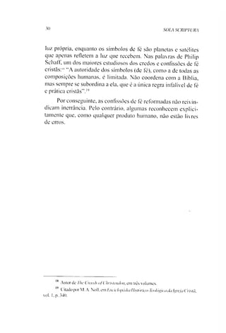 30 SOLA SCRIPTURA
luz própria, enquanto os símbolos de fé sào planetas e satélites
que apenas refletem a luz que recebem. Nas palavras de Philip
Sehaff, um dos maiores estudiosos dos credos e confissões de fé
cristãs:IS“A autoridade dos símbolos (de fé), como a de todas as
composições humanas, é limitada. Não coordena com a Bíblia,
mas sempre se subordina a ela. que é a única regra infalível de fé
e prática cristãs'’.1819
Por conseguinte, as confissões de fé reformadas não reivin­
dicam inerrância. Pelo contrário, algumas reconhecem explici-
tamente que, como qualquer produto humano, não estão livres
de erros.
18 Autor de The ( reais qf Christenchu. em três volumes.
Citado por M. A. Noll, em Enciclopédia Histórico-Teológicada Igreja Cristã.
vol. I. p. 340.
 