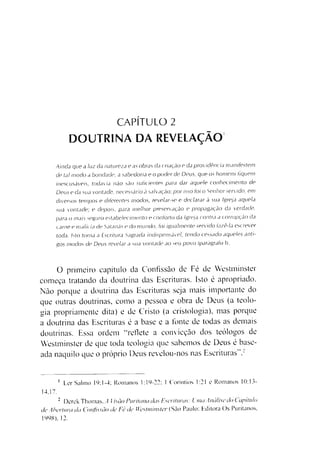 CAPÍTULO 2
DOUTRINA DA REVELAÇÃO
Ainda que a luz da natureza e a s obras da criação e da providência manifestem
de tal modo a bondade, a sabedoria e o poder de Deus, que os homens fiquem
inescusáveis, todavia não são suficientes para dar aquele conhecimento de
Deus e da sua vontade, necessário à salvação; por isso foi o Senhor servido, em
diversos tempos e diferentes modos, revelar-se e declarar à sua Igreja aquela
sua vontade; e depois, para melhor preservação e propagação da erdade,
para o mais seguro estabelecimento e conforto da Igreja contra a corrupção da
carne e malícia de Satanás e do mundo, foi igualmente servido fazê-la escrever
toda. Isto torna a Escritura Sagrada indispensável, tendo cessado aqueles anti­
gos modos de Deus revelar a sua vontade ao seu povo (parágrafo I).
O primeiro capítulo da Confissão de Fé de Westminster
começa tratando da doutrina das Escrituras. Isto é apropriado.
Não porque a doutrina das Escrituras seja mais importante do
que outras doutrinas, como a pessoa e obra de Deus (a teolo­
gia propriamente dita) e de Cristo (a cristologia), mas porque
a doutrina das Escrituras é a base e a fonte de todas as demais
doutrinas. Essa ordem “reflete a convicção dos teólogos de
Westminster de que toda teologia que sabemos de Deus é base­
ada naquilo que o próprio Deus revelou-nos nas Escrituras .■1
1 Ler Salmo 19:1-4; Romanos 1:19-22: 1 Coríntios 1:21 e Romanos 10:13-
14.17.
2 Derek Thomas, A Iisõo Puritana das Escrituras: Luta Análise do Capitulo
de Abertura da Confissão de Fe de Westminster (São Paulo: Editora Os Puritanos,
1998). 12.
 
