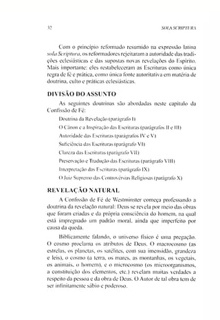 32 SOIA SCRIPTURA
Com o princípio reformado resumido na expressão latina
sola Scriptura, os reformadores rejeitaram a autoridade das tradi­
ções eclesiásticas e das supostas novas revelações do Espírito.
Mais importante: eles restabeleceram as Escrituras como única
regra de fé e prática, como única fonte autoritativa em matéria de
doutrina, culto e práticas eclesiásticas.
DIVISÃO DO ASSUNTO
As seguintes doutrinas são abordadas neste capítulo da
Confissão de Fé:
Doutrina da Revelação (parágrafo I)
O Canon e a Inspiração das Escrituras (parágrafos II e III)
Autoridade das Escrituras (parágrafos IV e V)
Suficiência das Escrituras (parágrafo VI)
Clareza das Escrituras (parágrafo VII)
Preservação e Tradução das Escrituras (parágrafo VIII)
Interpretação das Escrituras (parágrafo IX)
O Juiz Supremo das Controvérsias Religiosas (parágrafo X)
REVELAÇÃO NATURAL
A Confissão de Fé de Westminster começa professando a
doutrina da revelação natural: Deus se revela por meio das obras
que foram criadas e da própria consciência do homem, na qual
está impregnado um padrão moral, ainda que imperfeito por
causa da queda.
Biblicamente falando, o universo físico é uma pregação.
O cosmo proclama os atributos de Deus. O maerocosmo (as
estrelas, os planetas, os satélites, com sua imensidão, grandeza
e leis), o cosmo (a terra, os mares, as montanhas, os vegetais,
os animais, o homem), e o microcosmo (os microorganismos,
a constituição dos elementos, etc.) revelam muitas verdades a
respeito da pessoa e da obra de Deus. O Autor de tal obra tem de
ser infinitamente sábio e poderoso.
 