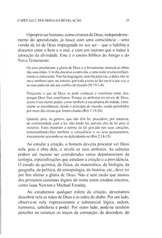 CAPITULO 2: DOUTRINA DA REVELAÇAO 33
O próprio serhumano, como criatura dc Deus, independente­
mente do aprendizado, já nasce com uma consciência - uma
versão da lei de Deus impregnada no seu ser - que o habilita a
discernir entre o bem e o mal, e com um instinto que o induz à
adoração da divindade. Este é o ensino bíblico do Antigo e do
Novo Testamento:
Os céus proclamam a glória dc Deus e o firmamento anuncia as obras
das suas mãos. Um dia discursa a outro dia. e uma noite revela conheci­
mento a outra noite. Não há linguagem, nem há palavras, e deles não se
ouve nenhum som: no entanto, por toda a terra se faz ouvir a sua voz, e
as suas palavras até aos confins do mundo (SI 19:1-4).
Porquanto o que de Deus se pode conhecer é manifesto entre eles,
porque Deus lhes manifestou. Porque os atributos invisíveis de Deus,
assim o seu eterno poder, como também a sua própria divindade, clara­
mente se reconhecem, desde o princípio do mundo, sendo percebidos
por meio das coisas que foram criadas (Rm 1:19-20).
Quando, pois, os gentios, que não têm lei, procedem, por natureza,
de conformidade com a lei, não tendo lei, servem eles de lei para si
mesmos. Estes mostram a norma da lei gravada nos seus corações,
testemunhando-lhes também a consciência e os seus pensamentos,
mutuamente acusando-se ou defendendo-se (Rm 2:14-15).
Ao estudar a criação, o homem deveria procurar ver Deus
nela, pois é obra dele, e revela os seus atributos. As ciências
podem até mesmo ser consideradas como departamentos da
teologia, especializações que estudam a criação e a providência.
O estudo da química, da física, da matemática, da biologia, da
geografia, da política, da antropologia, da história, etc., deve ter
por fim último a glória de Deus. Não é sem razão que muitos
dos primeiros cientistas dignos do nome eram cristãos sinceros,
como Isaac Newton e Michael Faraday.
Ao estudarmos qualquer esfera da criação, deveriamos
descobrir nela as mãos de Deus e as mãos do diabo. Por um lado,
observa-se nela impressionante e substancial lógica, ordem,
harmonia, sabedoria e poder. Por outro lado, pode-se também
perceber na natureza os traços da corrupção, da desordem, do
 