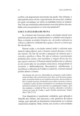 34 SOIA SCRIPTURA
conflito e da degeneraçào decorrentes da queda. Nào obstante, a
educação do nosso século, especialmente no nosso país, embora,
em geral, reivindique ser cristã, na realidade tornou-se materia­
lista. Em que instituições educacionais essas disciplinas são estu­
dadas com essa perspectiva e com esse propósito?
LOUCA CEGUEIRA HUMANA
Se o homem não houvesse caído, a revelação natural seria
suficiente para que ele compreendesse as verdades com relação a
Deus, à criação, ao próprio homem, etc., de modo a submeter-se
a Deus e a adorá-lo, rendendo-lhe a graça, o louvor e a honra que
lhe são devidas.
Mesmo caído, a revelação natural ainda é suficiente para
tomá-lo indesculpável, pois o homem natural deturpa a revela­
ção natural. Ele não dá ouvidos à pregação da natureza que o
convida a glorificar a Deus. Ele não se submete à proclamação
proferida pelo cosmo, nem reconhece a origem divina das leis
que regem o universo. O homem natural também não se submete
às leis encravadas na sua própria consciência, transgredindo-as
constante e deliberadamente. Recusando-se rebeldemente a
reconhecer a soberania do Criador e a adorá-lo, o homem natural
pretere adorar a criatura.
Tais homens são, por isso, indesculpáveis; porquanto, tendo conheci­
mento de Deus, não o glorificaram como Deus, nem lhe deram graças;
antes, se tomaram nulos em seus próprios raciocínios, obscurecendo-se-
lhes o coração insensato. Inculcando-se por sábios, tomaram-se loucos,
e mudaram a glória do Deus incorruptível em semelhança da imagem
de homem corruptível, bem como de aves, quadrúpedes e répteis... pois
eles mudaram a verdade de Deus em mentira, adorando e servindo a
criatura em lugar do Criador, o qual é bendito eternamente. Amém!
(Rm 1:20b-23, 25).
Esse diagnóstico é igualmente verdadeiro, quer aplicado à
filosofia dos sofistas, dos epicureus e dos gnósticos da Grécia
Antiga, quer aplicado ao humanismo renascentista ou à ciência
materialista moderna. Onde, insisto, nas escolas e universidades
 