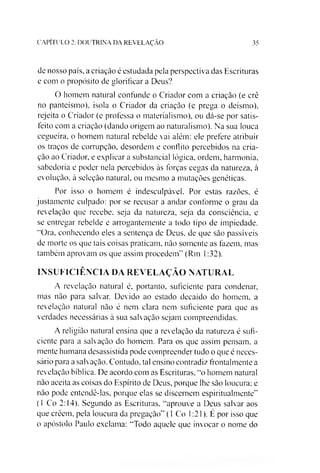 CAPITULO 2: DOUTRINA DA REVELAÇÃO 35
de nosso país, a criação é estudada pela perspectiva das Escrituras
e com o propósito de glorificar a Deus?
O homem natural confunde o Criador com a criação (e crê
no panteísmo), isola o Criador da criação (e prega o deísmo),
rejeita o Criador (e professa o materialismo), ou dá-se por satis­
feito com a criação (dando origem ao naturalismo). Na sua louca
cegueira, o homem natural rebelde vai além: ele prefere atribuir
os traços de corrupção, desordem e conflito percebidos na cria­
ção ao Criador, e explicar a substancial lógica, ordem, harmonia,
sabedoria e poder nela percebidos às forças cegas da natureza, à
evolução, à seleção natural, ou mesmo a mutações genéticas.
Por isso o homem é indesculpável. Por estas razões, é
justamente culpado: por se recusar a andar conforme o grau da
revelação que recebe, seja da natureza, seja da consciência, e
se entregar rebelde e arrogantemente a todo tipo de impiedade.
“Ora, conhecendo eles a sentença de Deus, de que são passíveis
de morte os que tais coisas praticam, não somente as fazem, mas
também aprovam os que assim procedem" (Rm 1:32).
INSUFICIÊNCIA DA REVELAÇÃO NATURAL
A revelação natural é, portanto, suficiente para condenar,
mas não para salvar. Devido ao estado decaído do homem, a
revelação natural não é nem clara nem suficiente para que as
verdades necessárias à sua salvação sejam compreendidas.
A religião natural ensina que a revelação da natureza é sufi­
ciente para a salvação do homem. Para os que assim pensam, a
mente humana desassistida pode compreender tudo o que é neces­
sário para a salvação. Contudo, tal ensino contradiz frontalmente a
revelação bíblica. De acordo com as Escrituras, “o homem natural
não aceita as coisas do Espírito de Deus, porque lhe são loucura: e
não pode entendê-las, porque elas se discernem espiritualmente"
(1 Co 2:14). Segundo as Escrituras, “aprouve a Deus salvar aos
que crèem, pela loucura da pregação" (1 Co 1:21). É por isso que
o apóstolo Paulo exclama: “Todo aquele que invocar o nome do
 