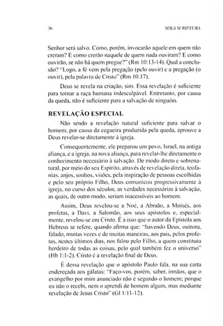 36 SOLA SCRIPTURA
Senhor será salvo. Como, porém, invocarão aquele em quem não
creram? E como crerão naquele de quem nada ouviram? E como
ouvirão, se não há quem pregue?” (Rm 10:13-14). Qual a conclu­
são? ‘‘Logo, a fé vem pela pregação (pelo ouvir) e a pregação (o
ouvir), pela palavra de Cristo” (Rm 10:17).
Deus se revela na criação, sim. Essa revelação é suficiente
para tomar a raça humana indesculpável. Entretanto, por causa
da queda, não é suficiente para a salvação de ninguém.
REVELAÇÃO ESPECIAL
Não sendo a revelação natural suficiente para salvar o
homem, por causa da cegueira produzida pela queda, aprouve a
Deus revelar-se diretamente à igreja.
Consequentemente, ele preparou um povo, Israel, na antiga
aliança, e a igreja, na nova aliança, para revelar-lhe diretamente o
conhecimento necessário à salvação. De modo direto e sobrena­
tural. por meio do seu Espírito, através de revelação direta, teofa-
nias, anjos, sonhos, visões, pela inspiração de pessoas escolhidas
e pelo seu próprio Filho, Deus comunicou progressivamente à
igreja, no curso dos séculos, as verdades necessárias à salvação,
as quais, de outro modo, seriam inacessíveis ao homem.
Assim, Deus revelou-se a Noé, a Abraão, a Moisés, aos
profetas, a Davi. a Salomão, aos seus apóstolos e, especial­
mente, revelou-se em Cristo. E a isso que o autor da Epístola aos
Hebreus se refere, quando afirma que: “havendo Deus, outrora,
falado, muitas vezes e de muitas maneiras, aos pais, pelos profe­
tas, nestes últimos dias, nos falou pelo Filho, a quem constituiu
herdeiro de todas as coisas, pelo qual também fez o universo”
(Hb 1:1-2). Cristo é a revelação final de Deus.
E dessa revelação que o apóstolo Paulo fala. na sua carta
endereçada aos gálatas: “Faço-vos, porém, saber, irmãos, que o
evangelho por mim anunciado não é segundo o homem; porque
eu não o recebi, nem o aprendi de homem algum, mas mediante
revelação de Jesus Cristo” (G1 1:11-12).
 