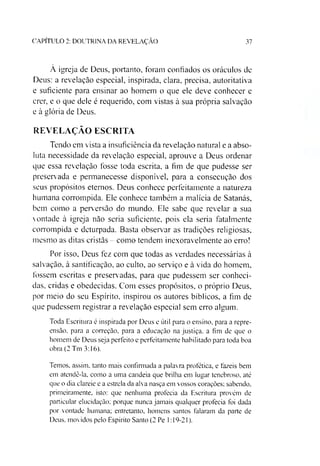 CAPÍTULO 2: DOUTRINA DA REVELAÇÃO 37
À igreja de Deus, portanto, foram confiados os oráculos de
Deus: a revelação especial, inspirada, clara, precisa, autoritativa
e suficiente para ensinar ao homem o que ele deve conhecer e
crer, e o que dele é requerido, com vistas à sua própria salvação
e à glória de Deus.
REVELAÇÃO ESCRITA
Tendo em vista a insuficiência da revelação natural e a abso­
luta necessidade da revelação especial, aprouve a Deus ordenar
que essa revelação fosse toda escrita, a fim de que pudesse ser
preservada e permanecesse disponível, para a consecução dos
seus propósitos eternos. Deus conhece perfeitamente a natureza
humana corrompida. Ele conhece também a malícia de Satanás,
bem como a perversão do mundo. Ele sabe que revelar a sua
vontade à igreja não seria suficiente, pois ela seria fatalmente
corrompida e deturpada. Basta observar as tradições religiosas,
mesmo as ditas cristãs - como tendem inexoravelmente ao erro!
Por isso. Deus fez com que todas as verdades necessárias à
salvação, à santificação, ao culto, ao serviço e à vida do homem,
fossem escritas e preservadas, para que pudessem ser conheci­
das, cridas e obedecidas. Com esses propósitos, o próprio Deus,
por meio do seu Espírito, inspirou os autores bíblicos, a fim de
que pudessem registrar a revelação especial sem erro algum.
Toda Escritura é inspirada por Deus e útil para o ensino, para a repre­
ensão. para a correção, para a educação na justiça, a fim de que o
homem de Deus seja perfeito e perfeitamente habilitado para toda boa
obra (2 Tm 3:16).
Temos, assim, tanto mais confirmada a palavra profética, e fazeis bem
em atendê-la, como a uma candeia que brilha em lugar tenebroso, até
que o dia clareie e a estrela da alva nasça em vossos corações; sabendo,
primeiramente, isto: que nenhuma profecia da Escritura provém de
particular elucidação: porque nunca jamais qualquer profecia foi dada
por vontade humana; entretanto, homens santos falaram da parte de
Deus. movidos pelo Espírito Santo (2 Pe 1:19-21).
 