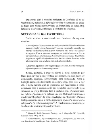 38 SOLA SCRIPTURA
De acordo com o primeiro parágrafo da Confissão de Fé de
Westminster, portanto, a revelação escrita é expressão da graça
de Deus com vistas à preservação da integridade da verdadeira
religião e à salvação, edificação e conforto do seu povo.
NECESSIDADE DAS ESCRITURAS
Smith explica a necessidade das Escrituras da seguinte
maneira:
A revelação de Deus aconteceu por meio do processo histórico. O centro
dessa revelação veio na Pessoa de Cristo, sua encarnação, sua vida, sua
morte e sua ascensão; esses eventos ocorreram uma única vez. Eles não
se repetem. Eles se tornaram uma parte da história humana, e devem
ser transmitidos à humanidade. Nisso vemos a necessidade de confiar o
registro e o significado dessa revelação à forma escrita. Somente assim
ela pode tomar-se a revelação para toda a humanidade...
A Escritura é para nós a revelação especial de Deus. Não há outro prin­
cipiam cognoscentli extemum para nós. '
Sendo, portanto, a Palavra escrita o meio escolhido por
Deus para revelar a sua vontade ao homem, ela não pode ser
dispensada, igualada, acrescentada nem suplantada. Nem o
Espírito agiria em detrimento ou à parte dela, mas com e por
ela. E neste sentido que as Escrituras são necessárias.e indis­
pensáveis para a comunicação das verdades imprescindíveis à
salvação. A Igreja Romana tem a tradição oral. Os reformado­
res radicais “possuíam” a palavra interior. Outras denominações
modernas “dispõem” de novas revelações do “Espírito”. Para os
teólogos racionalistas, a Bíblia representa apenas “a consciência
religiosa” e “a reflexão da igreja”.34A fé reformada, entretanto, se
fundamenta inteiramente nas Escrituras.
3 Morton H. Smith, Systenuitic Theology, vol. 1 (Greenville, SC: Greenville
Seminary Press. 1994), 69, 70.
4 Herman Bavinck, Rcformecl Dogmatics. vol. 1. Pmlegomena, ed. John Bolt,
trad. John Vriend (Grand Rapids: Baker Academic. 2003). 468.
 