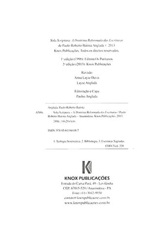 A589s
Sola Scriptura: A Doutrina Reformada das Escrituras
de Paulo Roberto Batista Anglada C 2013
Knox Publicações. Todos os direitos reservados.
Iaedição (1998): Editora Os Puritanos
2- edição (2013): Knox Publicações
Revisão
Anna Layse Davis
Layse Anglada
Editoração e Capa
Paulus Anglada
Anglada. Paulo Roberto Batista
Sola Scriptura - A Doutrina Reformada das Escrituras / Paulo
Roberto Batista Anglada-Ananindeua: Knox Publicações, 2013.
240p.; 14x21xlcm.
ISBN: 978-85-61184-08-7
I. Teologia Sistemática. 2. Bibliologia. 3. Escrituras Sagradas.
CDD 21ed. 220
KNOX PUBLICAÇÕES
Estrada do Caixa Pará, 49 - Levilândia
CEP: 67015-520 / Ananindeua - PA
Fone: (II) 3042-9930
contato@knoxpublicacoes.com.br
w w w. knox pub1icacoe s.co m .br
 