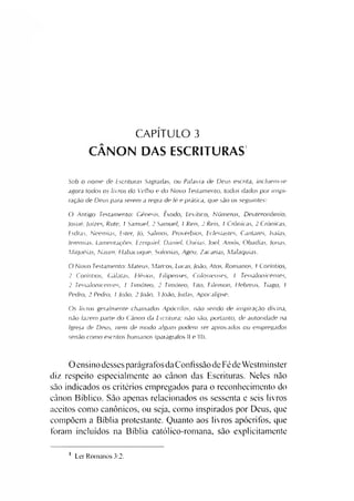 CAPÍTULO 3
CANON DAS ESCRITURAS
Sob o nome de Escrituras Sagradas, ou Palavra de Deus escrita, incluem-se
agora todos os livros do Velho e do Novo Testamento, todos dados por inspi­
ração de Deus para serem a regra de fé e prática, que são os seguintes:
O Antigo Testamento: Gênesis, Êxodo, Levítico, Números, Deuteronômio,
Josué, Juizes, Rute, 1 Samuel, 2 Samuel, 1 Reis, 2 Reis, I Crônicas, 2 Crônicas,
Esdras, Neemias, Ester, ló, Salmos, Provérbios, Eclesiastes, Cantares, Isaías,
lerem ias, Lamentações, Ezequiel, Daniel, Oséias, loel, Amós, Obadias, lonas,
Miquéias, Naum, Habacuque, Sofonias, Ageu, Zacarias, Malaquias.
O Novo Testamento: Mateus, Marcos, Lucas, loão, Atos, Romanos, 1 Coríntios,
2 Coríntios, Cálatas, Efésios, Filipenses, Colossenses, I Tessalonicenses,
2 Tessalonicenses, 1 Timóteo, 2 Timóteo, Tito, Filemon, Hebreus, Tiago, 1
Pedro, 2 Pedro, 1 João, 2 loão, 3 João, Judas, Apocalipse.
Os livros geralmente chamados Apócrifos, não sendo de inspiração divina,
não fazem parte do Canon da Escritura; não são, portanto, de autoridade na
Igreja de Deus, nem de modo algum podem ser aprovados ou empregados
senão como escritos humanos (parágrafos II e III).
O ensino dessesparágrafos da Confissão de Féde Westminster
diz respeito especialmente ao cânon das Escrituras. Neles não
são indicados os critérios empregados para o reconhecimento do
cânon Bíblico. São apenas relacionados os sessenta e seis livros
aceitos como canônicos, ou seja, como inspirados por Deus, que
compõem a Bíblia protestante. Quanto aos livros apócrifos, que
foram incluídos na Bíblia católico-romana, são explicitamente
i Ler Romanos 3:2.
 