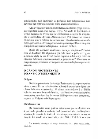 42 SOLA SCRIPTURA
considerados nào inspirados e, portanto, nào autoritativos, nào
devendo ser entendidos senão como escritos humanos.
Apalavra cânon é mera transiiteração do termo grego Kavióv,
que significa vara reta, régua, regra. Aplicado às Escrituras, o
termo designa os livros que se conformam à regra da inspira­
ção e autoridade divinas. Atanásio (séc. IV) parece ter sido o
primeiro a usar a palavra nesse sentido.2São chamados de canô­
nicos, portanto, os livros que foram inspirados por Deus, os quais
compõem as Escrituras Sagradas - o cânon bíblico.
Quais são os livros canônicos, ou seja, inspirados? Como
eles se dividem? Há alguma regra pela qual se pôde averiguar
a canonicidade de um livro? Como explicar a diferença entre os
cânones hebraico, católico-romano e protestante? São essas as
perguntas que precisam ser respondidas com relação ao presente
assunto.
O CÂNON PROTESTANTE
DO ANTIGO TESTAMENTO
Origem
O cânon protestante do Antigo Testamento (composto pelos
trinta e nove livros relacionados acima) é exatamente igual ao
cânon hebraico massorético. O cânon massorético é a Bíblia
hebraica em sua forma definitiva, vocalizada e acentuada pelos
massoretas. A ordem dos livros na Bíblia protestante, entretanto,
segue a da Vulgata e da Septuaginta.
Os Massoretas
Os massoretas eram judeus estudiosos que se dedicavam
à tarefa de guardar a tradição oral (massora) da vocalização e
acentuação correta do texto. A medida que um sistema de voca­
lização foi sendo desenvolvido, entre 500 e 950 AD, o texto
2 A. Bcntzen, Introdução ao Antigo Testamento. vol. 1 (São Paulo: ASTE,
1968), 29.
 