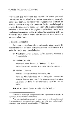 CAPITULO 3: CANON DAS ESCRITURAS 43
eonsonantal que receberam dos soferint foi sendo por eles
euidadosamente vocalizado e acentuado. Além dos pontos vocá-
lieos e dos acentos, os massoretas acrescentavam também ao
texto as massoras marginais, maiores e finais, calculadas pelos
soferim. Essas massoras (tradições) eram estatísticas colocadas
ao lado das linhas, ao fim das páginas e ao final dos livros, indi­
cando quantas vezes uma determinada palavra aparecia no livro,
o número de palavras e letras. Elas indicavam até a palavra e
letra central do livro.34
O Canon Massorético
Embora o conteúdo do cânon protestante seja o mesmo do
cânon hebraico, a divisão e a ordem dos livros são diferentes. Eis
a divisão e ordem do cânon hebraico:
O Pentateuco (Torá): Gênesis, Êxodo, Levítico, Números e
Deuteronômio.
Os Profetas (Neviim):
Anteriores: Josué, Juizes, 1e 2 Samuel, 1e 2 Reis.
Posteriores: Isaias, Jeremias, Ezequiel e Profetas Menores.
Os Escritos (Kêtuvim):
Poesia e Sabedoria: Salmos, Provérbios e Jó.
Rolos ou Megilloth (lidos no ano litúrgico): Cantares (na
páscoa), Rute (no pentecostes), Lamentações (no quinto mês),
Eclesiastes (na festa dos tabernáculos) e Ester (na festa de
purim).
Históricos: Daniel. Esdras, Neemias e 1e 2 Crônicas.
3 Ordem dos escribas que se originou com Esdras. e que se estendeu até 200 AD.
cuja função era preservar puro o texto bíblico.
4 As massoras funcionavam mais ou menos como os modernos dígitos veri­
ficadores usados por programas de computadores para evitar erros em informações
importantes como número de contas bancárias, CPF, CGC, etc.
 