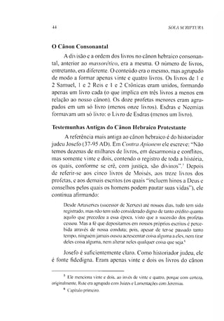 44 SOIA SCRIPTURA
O Canon Consonantal
A divisão e a ordem dos livros no cânon hebraico consonan­
tal, anterior ao massorético, era a mesma. O número de livros,
entretanto, era diferente. O conteúdo era o mesmo, mas agrupado
de modo a formar apenas vinte e quatro livros. Os livros de 1 e
2 Samuel, 1 e 2 Reis e 1 e 2 Crônicas eram unidos, formando
apenas um livro cada (o que implica em três livros a menos em
relação ao nosso cânon). Os doze profetas menores eram agru­
pados em um só livro (menos onze livros). Esdras e Neemias
formavam um só livro: o Livro de Esdras (menos um livro).
Testemunhas Antigas do Cânon Hebraico Protestante
A referência mais antiga ao cânon hebraico é do historiador
judeu Josefo (37-95 AD). Em Contra Apionem ele escreve: “Não
temos dezenas de milhares de livros, em desarmonia e conflitos,
mas somente vinte e dois, contendo o registro de toda a história,
os quais, conforme se crê, com justiça, são divinos”.5 Depois
de referir-se aos cinco livros de Moisés, aos treze livros dos
profetas, e aos demais escritos (os quais “incluem hinos a Deus e
conselhos pelos quais os homens podem pautar suas vidas”), ele
continua afirmando:
Desde Artaxerxes (sucessor de Xerxes) até nossos dias, tudo tem sido
registrado, mas não tem sido considerado digno de tanto crédito quanto
aquilo que precedeu a essa época, visto que a sucessão dos profetas
cessou. Mas a fé que depositamos em nossos próprios escritos é perce­
bida através de nossa conduta; pois, apesar de ter-se passado tanto
tempo, ninguém jamais ousou acrescentar coisa alguma a eles, nem tirar
deles coisa alguma, nem alterar neles qualquer coisa que seja.6
Josefo é suficientemente claro. Como historiador judeu, ele
é fonte fidedigna. Eram apenas vinte e dois os livros do cânon
5 Ele menciona vinte e dois. ao invés de vinte e quatro, porque com certeza,
originalmente, Rute era agrupado com Juizes e Lamentações com Jeremias.
6 Capítulo primeiro.
 