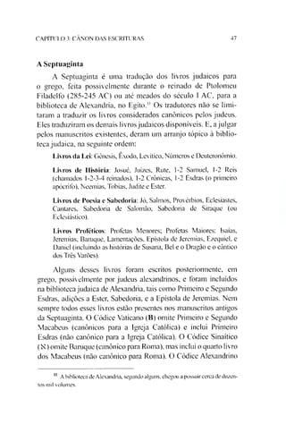 CAPITULO 3: CANON DAS ESCRITURAS 47
A Septuaginta
A Septuaginta é uma tradução dos livros judaicos para
o grego, feita possivelmente durante o reinado de Ptolomeu
Filadelfo (285-245 AC) ou até meados do século 1AC, para a
biblioteca de Alexandria, no Egito." Os tradutores não se limi­
taram a traduzir os livros considerados canônicos pelos judeus.
Eles traduziram os demais livros judaicos disponíveis. E, ajulgar
pelos manuscritos existentes, deram um arranjo tópico à biblio­
teca judaica, na seguinte ordem:
Livros da Lei: Gênesis, Êxodo, Levítico, Números e Deuteronômio.
Livros de História: Josué, Juizes, Rute, 1-2 Samuel, 1-2 Reis
(chamados 1-2-3-4 reinados), 1-2 Crônicas, 1-2 Esdras (o primeiro
apócrifo), Neemias, Tobias. Judite e Ester.
Livros de Poesia e Sabedoria: Jó, Salmos, Provérbios, Eclesiastes,
Cantares, Sabedoria de Salomão, Sabedoria de Siraque (ou
Eclesiástico).
Livros Proféticos: Profetas Menores; Profetas Maiores: Isaías,
Jeremias, Baruque, Lamentações, Epístola de Jeremias, Ezequiel. e
Daniel (incluindo as histórias de Susana, Bel e o Dragão e o cântico
dos Três Varões).
Alguns desses livros foram escritos posterionnente, em
grego, possivelmente por judeus alexandrinos, e foram incluídos
na biblioteca judaica de Alexandria, tais como Primeiro e Segundo
Esdras, adições a Ester, Sabedoria, e a Epístola de Jeremias. Nem
sempre todos esses livros estão presentes nos manuscritos antigos
da Septuaginta. O Códice Vaticano (B) omite Primeiro e Segundo
Macabeus (canônicos para a Igreja Católica) e inclui Primeiro
Esdras (não canônico para a Igreja Católica). O Códice Sinaítico
(N) omite Baruque (canônico para Roma), mas inclui o quarto livro
dos Macabeus (não canônico para Roma). O Códice Alexandrino11
11 A biblioteca de Alexandria, segundo alguns, chegou a possuir cerca de duzen­
tos mil volumes.
 