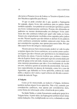 48 SOLA SCRIPTURA
(A) inclui o Primeiro Livro de Esdras e o Terceiro e Quarto Livros
dos Macabeus (apócrifos para Roma).
O que se pode concluir daí é que, quando a Septuaginta
foi copiada, alguns livros nào canônicos para os judeus foram
também copiados. Isso poderia ter ocorrido por ignorância quanto
aos livros verdadeiramente canônicos. Pessoas não afeiçoadas ao
judaísmo ou mesmo desinteressadas em distinguir livros canô­
nicos dos nào canônicos tinham por igual valor todos os livros,
fossem eles originalmente recebidos como sagrados pelos judeus
ou não. Mesmo aqueles que não tinham os demais livros judaicos
como canônicos certamente também copiavam estes livros, não
por considerá-los sagrados, mas apenas para serem lidos. Por que
não copiar livros tão antigos e interessantes?
Mesmo pessoas bem intencionadas podem ter sido levadas
a rejeitar alguns dos livros canônicos, ou a aceitar como canôni­
cos alguns que não o fossem, por ignorância ou má interpretação
da história do cânon. Convém lembrar que, embora o testemu­
nho do Espírito Santo seja a principal regra de canonicidade por
parte da igreja como um todo, mesmo assim, o crente ainda tem
uma natureza pecaminosa que não o livra totalmente de incidir
em erro, inclusive quanto ao assunto da canonicidade. Isto acon­
tece especialmente em épocas de transição, como foi o caso de
Agostinho, que defendeu os livros apócrifos, embora de modo
dúbio, e depois o de Lutero, o qual colocou em dúvida a canoni­
cidade da carta de Tiago.
A Vulgata
Como já foi mencionado, ao traduzir a Vulgata, Jerônimo
também incluiu alguns livros apócrifos. Nào o fez, contudo, por
considerá-los canônicos, mas apenas por considerá-los úteis,
como fontes de informação sobre a história do povo judeu.
Na Idade Média, a versão francamente usada pela igreja foi a
Vulgata latina. A partir dela e da Septuaginta também foram feitas
outras traduções. Ora. multiplicando-se o erro, e afastando-se cada
 
