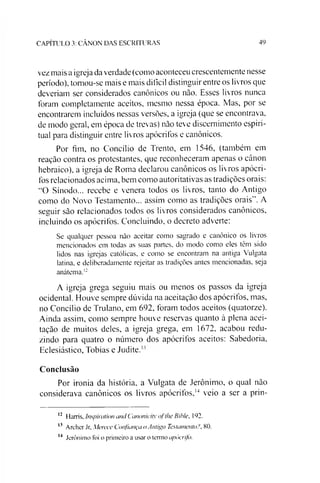 CAPÍTULO 3: CÂNON DAS ESCRITURAS 49
vez mais a igreja da verdade (como aconteceu crescentemente nesse
período), tomou-se mais e mais difícil distinguir entre os livros que
deveríam ser considerados canônicos ou não. Esses livros nunca
foram completamente aceitos, mesmo nessa época. Mas, por se
encontrarem incluídos nessas versões, a igreja (que se encontrava,
de modo geral, em época de trevas) não teve discernimento espiri­
tual para distinguir entre livros apócrifos e canônicos.
Por fim, no Concilio de Trento, em 1546, (também em
reação contra os protestantes, que reconheceram apenas o cânon
hebraico), a igreja de Roma declarou canônicos os livros apócri­
fos relacionados acima, bem como autoritativas as tradições orais:
“O Sínodo... recebe e venera todos os livros, tanto do Antigo
como do Novo Testamento... assim como as tradições orais”. A
seguir são relacionados todos os livros considerados canônicos,
incluindo os apócrifos. Concluindo, o decreto adverte:
Se qualquer pessoa não aceitar como sagrado e canônico os livros
mencionados em todas as suas partes, do modo como eles têm sido
lidos nas igrejas católicas, e como se encontram na antiga Vulgata
latina, e deliberadamente rejeitar as tradições antes mencionadas, seja
anátema.i:
A igreja grega seguiu mais ou menos os passos da igreja
ocidental. Houve sempre dúvida na aceitação dos apócrifos, mas,
no Concilio de Trulano, em 692, foram todos aceitos (quatorze).
Ainda assim, como sempre houve reservas quanto à plena acei­
tação de muitos deles, a igreja grega, em 1672, acabou redu­
zindo para quatro o número dos apócrifos aceitos: Sabedoria,
Eclesiástico, Tobias e Judite.1'
Conclusão
Por ironia da história, a Vulgata de Jerônimo, o qual não
considerava canônicos os livros apócrifos,121314 veio a ser a prin-
12 Harris, Inspiration and Canonicity ofthe Bible, 192.
13 Archer Jr, Merece Confiança o Antigo Testamento3, 80.
14 Jerônimo foi o primeiro a usar o termo apócrifo.
 