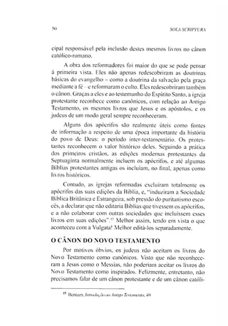 50 SOLA SCRIPTURA
cipal responsável pela inclusão destes mesmos livros no cânon
católico-romano.
A obra dos reformadores foi maior do que se pode pensar
à primeira vista. Eles não apenas redescobriram as doutrinas
básicas do evangelho - como a doutrina da salvação pela graça
mediante a fé - e reformaram o culto. Eles redescobriram também
o cânon. Graças a eles e ao testemunho do Espírito Santo, a igreja
protestante reconhece como canônicos, com relação ao Antigo
Testamento, os mesmos livros que Jesus e os apóstolos, e os
judeus de um modo geral sempre reconheceram.
Alguns dos apócrifos são realmente úteis como fontes
de informação a respeito de uma época importante da história
do povo de Deus: o período inter-testamentário. Os protes­
tantes reconhecem o valor histórico deles. Seguindo a prática
dos primeiros cristãos, as edições modernas protestantes da
Septuaginta normalmente incluem os apócrifos, e até algumas
Bíblias protestantes antigas os incluíam, no final, apenas como
livros históricos.
Contudo, as igrejas reformadas excluíram totalmente os
apócrifos das suas edições da Bíblia, e, “induziram a Sociedade
Bíblica Britânica e Estrangeira, sob pressão do puritanismo esco­
cês, a declarar que não editaria Bíblias que tivessem os apócrifos,
e a não colaborar com outras sociedades que incluíssem esses
livros em suas edições”.15 Melhor assim, tendo em vista o que
aconteceu com a Vulgata! Melhor editá-los separadamente.
O CANON DO NOVO TESTAMENTO
Por motivos óbvios, os judeus não aceitam os livros do
Novo Testamento como canônicos. Visto que não reconhece­
ram a Jesus como o Messias, não poderíam aceitar os livros do
Novo Testamento como inspirados. Felizmente, entretanto, não
precisamos falar de um cânon protestante e de um cânon católi­
Bentzen, Introdução ao Antigo Testamento, 49
15
 
