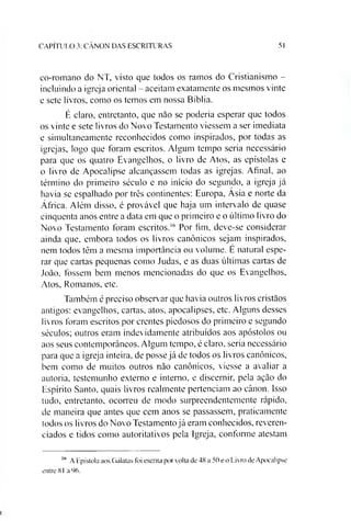 CAPÍTULO 3: CANON DAS ESCRITURAS 51
co-romano do NT, visto que todos os ramos do Cristianismo -
incluindo a igreja oriental - aceitam exatamente os mesmos vinte
e sete livros, como os temos em nossa Bíblia.
É claro, entretanto, que não se poderia esperar que todos
os vinte e sete livros do Novo Testamento viessem a ser imediata
e simultaneamente reconhecidos como inspirados, por todas as
igrejas, logo que foram escritos. Algum tempo seria necessário
para que os quatro Evangelhos, o livro de Atos, as epístolas e
o livro de Apocalipse alcançassem todas as igrejas. Afinal, ao
término do primeiro século e no início do segundo, a igreja já
havia se espalhado por três continentes: Europa, Asia e norte da
África. Além disso, é provável que haja um intervalo de quase
cinquenta anos entre a data em que o primeiro e o último livro do
Novo Testamento foram escritos.16 Por fim, deve-se considerar
ainda que, embora todos os livros canônicos sejam inspirados,
nem todos têm a mesma importância ou volume. E natural espe­
rar que cartas pequenas como Judas, e as duas últimas cartas de
João, fossem bem menos mencionadas do que os Evangelhos,
Atos, Romanos, etc.
Também é preciso observar que havia outros livros cristãos
antigos: evangelhos, cartas, atos, apocalipses, etc. Alguns desses
livros foram escritos por crentes piedosos do primeiro e segundo
séculos; outros eram indevidamente atribuídos aos apóstolos ou
aos seus contemporâneos. Algum tempo, é claro, seria necessário
para que a igreja inteira, de posse já de todos os livros canônicos,
bem como de muitos outros não canônicos, viesse a avaliar a
autoria, testemunho externo e interno, e discernir, pela ação do
Espírito Santo, quais livros realmente pertenciam ao cânon. Isso
tudo, entretanto, ocorreu de modo surpreendentemente rápido,
de maneira que antes que cem anos se passassem, praticamente
todos os livros do Novo Testamentojá eram conhecidos, reveren­
ciados e tidos como autoritativos pela Igreja, conforme atestam
1(1 A Epístola aos Gálatas foi escrita por volta de 48 a 50 e o Livro de Apocalipse
entre 81 a 96.
 