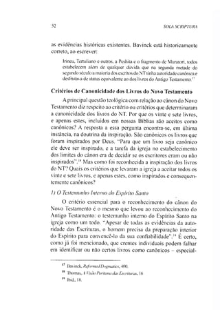52 SOLA SCRIPTURA
as evidências históricas existentes. Bavinck está historicamente
correto, ao escrever:
Irineu, Tertuliano e outros, a Peshita e o fragmento de Muratori, todos
estabelecem além de qualquer dúvida que na segunda metade do
segundo século a maioria dos escritos do NT tinha autoridade canônica e
desfrutava de status equivalente ao dos livros do Antigo Testamento.17
Critérios de Canonicidade dos Livros do Novo Testamento
Aprincipal questão teológica com relação ao cânon do Novo
Testamento diz respeito ao critério ou critérios que determinaram
a canonicidade dos livros do NT. Por que os vinte e sete livros,
e apenas estes, incluídos em nossas Bíblias são aceitos como
canônicos? A resposta a essa pergunta encontra-se, em última
instância, na doutrina da inspiração. São canônicos os livros que
foram inspirados por Deus. “Para que um livro seja canônico
ele deve ser inspirado, e a tarefa da igreja no estabelecimento
dos limites do cânon era de decidir se os escritores eram ou não
inspirados”.18Mas como foi reconhecida a inspiração dos livros
do NT? Quais os critérios que levaram a igreja a aceitar todos os
vinte e sete livros, e apenas estes, como inspirados e consequen­
temente canônicos?
1) O Testemunho Interno do Espírito Santo
O critério essencial para o reconhecimento do cânon do
Novo Testamento é o mesmo que levou ao reconhecimento do
Antigo Testamento: o testemunho interno do Espírito Santo na
igreja como um todo. “Apesar de todas as evidências da auto­
ridade das Escrituras, o homem precisa da preparação interior
do Espírito para convencê-lo da sua confiabilidade”.19 É certo,
como já foi mencionado, que crentes individuais podem falhar
em identificar ou não certos livros como canônicos - especial­
17 Bavinck, Reformai Dogmatics, 400.
18 Thomas, A Visão Puritana cias Escrituras, 16
19 Ibid., 18.
 