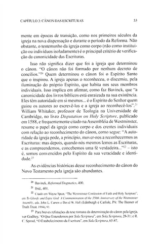 CAPÍTULO 3: CANON DAS ESCRITURAS 53
mente em épocas de transição, como nos primeiros séculos da
igreja na nova dispensaçào e durante o período da Reforma. Não
obstante, o testemunho da igreja como corpo (não como institui­
ção ou indivíduos isoladamente) é o principal critério de verifica­
ção da canonicidade das Escrituras.
Isso não significa dizer que foi a igreja que determinou
o cânon. “O cânon não foi formado por nenhum decreto de
concílios.”20 Quem determinou o cânon foi o Espírito Santo
que o inspirou. A igreja apenas o reconheceu, o discerniu, pela
iluminação do próprio Espírito, que habita nos seus membros
individuais. Isso implica em afirmar, como faz Bavinck, que “a
canonicidade dos livros bíblicos está enraizada na sua existência.
Eles têm autoridade em si mesmos... é o Espírito do Senhor quem
guiou os autores ao escrevê-los e a igreja ao reconhecê-los”.21
William Whitaker, professor de Teologia na Universidade de
Cambridge, no livro Disputation on Holy Scripture, publicado
em 1588, e frequentemente citado na Assembléia de Westminster,
resume o papel da igreja como corpo e dos crentes individuais
com relação ao reconhecimento do cânon, como segue: “A auto­
ridade da igreja pode, a princípio, mover-nos a reconhecermos as
Escrituras: mas depois, quando nós mesmos lemos as Escrituras,
e as compreendemos, concebemos uma fé verdadeira...”22- isto
é, somos convencidos pelo Espírito da sua veracidade e identi­
dade.23
As evidências históricas desse reconhecimento do cânon do
Novo Testamento pela igreja são abundantes.
20 Bavinck, Reformed Dogmatics, 400.
21 Ibid.,401.
22 Citado em Wayne Spear, "The Westminster Confession of Faith and Holy Scripture".
em To GloriJ}' and Enjoy God: A Commemoration ofthe 350th Anniverscuy oj tlie Westminster
Assembly, eds. John L. Carson e David W. Hall (Edinburgh e Carlisle, PA: The Banner of
TruthTrust. 1994), 91.
23 Para breves refutações da tese romana da determinação do cânon pela Igreja,
ver Godfrey, "O Que Entendemos por Sola Scriptura", em Sola Scriptura, 28-31: e R.
C. Sproul, “O Estabelecimento da Escritura", em Sola Scriptura, 65-87.
 