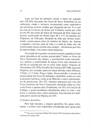 54 SOIA SCRIPTURA
Logo no final do primeiro século e início do segundo
(até 120 AD), boa parte dos livros do Novo Testamento já era
conhecida, citada e inclusive reverenciada como autoritativa
nos primeiros escritos cristãos que chegaram até nós. É o caso
da carta de Clemente de Roma aos Coríntios, escrita por volta
do ano 95; das cartas de Inácio de Antioquia da Síria, bispo que
morreu martirizado em Roma entre 98 e 117; da epístola aos
Filipenses, de Policarpo, discípulo de João que morreu marti­
rizado, escrita pouco antes do martírio de Inácio; etc. Apenas
a segunda e terceira carta de João e a carta de Judas não são
mencionadas nesses escritos mais antigos - obviamente por falta
de oportunidade, visto serem muito pequenas.
Na metade do segundo e no terceiro século, quandojá existe
maior abundância de escritos preservados,24 todos os livros do
Novo Testamento são citados, e reconhecidos como autoritati-
vos, embora a canonicidade de alguns livros seja colocada em
dúvida ou rejeitada por um ou outro autor antigo. Orígenes de
Alexandria (185-250) e Eusébio de Cesaréia (265-340), seguindo
Orígenes, por exemplo, parecem lançar dúvidas sobre Hebreus,
2 Pedro, 2 e 3 João, Tiago e Judas. Nesse período, o assunto da
canonicidade dos livros foi debatido e defendido, tendo em vista
as posições heréticas, como as de Marcião e outros representan­
tes do gnosticismo. Em 367, Atanásio apresenta uma lista dos
livros canônicos do Novo Testamento, incluindo todos os vinte
e sete livros, e apenas estes. Finalmente, em 397, no Concilio de
Cartago, a igreja reconheceu oficialmente todos os vinte e sete
livros, e somente estes, como canônicos. Essa decisão foi ratifi­
cada pelo Concilio de Hipona, em 419.
2) Origem Apostólica
Pelo lado humano, a origem apostólica foi, quase certa­
mente, o critério mais importante considerado pela igreja para
24 Tais como os de Justino Mártir (165). Irineu (170), Clemente de Alexandria e
Tertuliano de Cartago (200).
 